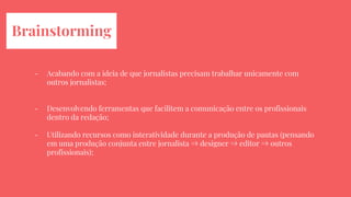 Brainstorming
- Acabando com a ideia de que jornalistas precisam trabalhar unicamente com
outros jornalistas;
- Desenvolvendo ferramentas que facilitem a comunicação entre os profissionais
dentro da redação;
- Utilizando recursos como interatividade durante a produção de pautas (pensando
em uma produção conjunta entre jornalista ⇒ designer ⇒ editor ⇒ outros
profissionais);
 