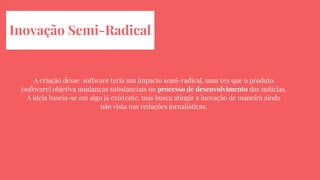 Inovação Semi-Radical
A criação desse software teria um impacto semi-radical, uma vez que o produto
(software) objetiva mudanças substanciais no processo de desenvolvimento das notícias.
A ideia baseia-se em algo já existente, mas busca atingir a inovação de maneira ainda
não vista nas redações jornalísticas.
 