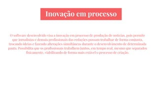 Inovação em processo
O software desenvolvido visa a inovação em processo de produção de notícias, pois permite
que jornalistas e demais profissionais das redações possam trabalhar de forma conjunta,
trocando ideias e fazendo alterações simultâneas durante o desenvolvimento de determinada
pauta. Possibilita que os profissionais trabalhem juntos, em tempo real, mesmo que separados
fisicamente, viabilizando de forma mais estável o processo de criação.
 