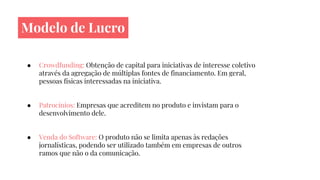 Modelo de Lucro
● Crowdfunding: Obtenção de capital para iniciativas de interesse coletivo
através da agregação de múltiplas fontes de financiamento. Em geral,
pessoas físicas interessadas na iniciativa.
● Patrocínios: Empresas que acreditem no produto e invistam para o
desenvolvimento dele.
● Venda do Software: O produto não se limita apenas às redações
jornalísticas, podendo ser utilizado também em empresas de outros
ramos que não o da comunicação.
 