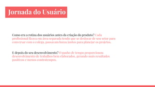 Jornada do Usuário
Como era a rotina dos usuários antes da criação do produto? Cada
profissional ficava em área separada tendo que se deslocar de seu setor para
conversar com o colega, passavam horas juntos para planejar os projetos.
E depois do seu desenvolvimento? O ganho de tempo proporcionou
desenvolvimento de trabalhos bem elaborados, gerando mais resultados
positivos e menos contratempos.
 