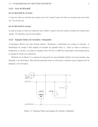 1.2. FUNDAMENTOS DE CIRCUITOS EL´ETRICOS 5
1.2.2 Leis de Kirchoﬀ
Lei de Kirchoﬀ da corrente
A soma de todas as correntes que entram num ‘n´o’ ´e igual `a soma de todas as correntes que saem deste
’n´o’. ´E a lei dos n´os.
Lei de Kirchoﬀ da tens˜ao
A soma de todas as fontes de tens˜ao de uma ’malha’ ´e igual `a soma de todas as tens˜oes nas cargas desta
’malha’. ´E conhecida como lei das malhas.
1.2.3 Liga¸c˜ao b´asica de tomadas e lˆampadas
A instala¸c˜ao el´etrica tem duas fun¸c˜oes b´asicas: ilumina¸c˜ao e distribui¸c˜ao de energia `as tomadas. A
distribui¸c˜ao de energia ´e feita ligando as tomadas em paralelo entre si. Como os cabos se limitam a
transportar a corrente, em todas as tomadas existe 127 Vca ou 220 Vca (alternados), desconsiderando-se
as quedas de tens˜ao nos condutores.
Podemos ver na ﬁgura 1.1 o esquema de uma parte de uma instala¸c˜ao el´etrica com uma tomada, uma
lˆampada, e um interruptor. Dos dois ﬁos principais saem os cabos para a tomada e para a liga¸c˜ao s´erie da
lˆampada e do interruptor.
r
r
r
-
-
-15 A
F(fase)
N(neutro)
220 V c.a.
T(aterramento)
600 W
u u
u
r
r
r


1
100 W
a
r
interruptor
r
r



r
Figure 1.1: Esquema b´asico para liga¸c˜ao de tomadas e lˆampadas
 