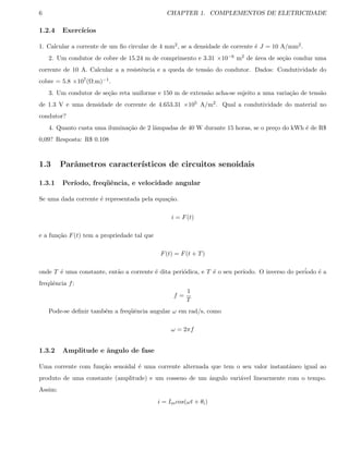 6 CHAPTER 1. COMPLEMENTOS DE ELETRICIDADE
1.2.4 Exerc´ıcios
1. Calcular a corrente de um ﬁo circular de 4 mm2, se a densidade de corrente ´e J = 10 A/mm2.
2. Um condutor de cobre de 15.24 m de comprimento e 3.31 ×10−6 m2 de ´area de se¸c˜ao conduz uma
corrente de 10 A. Calcular a a resistˆencia e a queda de tens˜ao do condutor. Dados: Condutividade do
cobre = 5.8 ×107(Ω.m)−1.
3. Um condutor de se¸c˜ao reta uniforme e 150 m de extens˜ao acha-se sujeito a uma varia¸c˜ao de tens˜ao
de 1.3 V e uma densidade de corrente de 4.653.31 ×105 A/m2. Qual a condutividade do material no
condutor?
4. Quanto custa uma ilumina¸c˜ao de 2 lˆampadas de 40 W durante 15 horas, se o pre¸co do kWh ´e de R$
0,09? Resposta: R$ 0.108
1.3 Parˆametros caracter´ısticos de circuitos senoidais
1.3.1 Per´ıodo, freq¨uˆencia, e velocidade angular
Se uma dada corrente ´e representada pela equa¸c˜ao.
i = F(t)
e a fun¸c˜ao F(t) tem a propriedade tal que
F(t) = F(t + T)
onde T ´e uma constante, ent˜ao a corrente ´e dita peri´odica, e T ´e o seu per´ıodo. O inverso do per´iodo ´e a
freq¨uˆencia f:
f =
1
T
Pode-se deﬁnir tamb´em a freq¨uˆencia angular ω em rad/s, como
ω = 2πf
1.3.2 Amplitude e ˆangulo de fase
Uma corrente com fun¸c˜ao senoidal ´e uma corrente alternada que tem o seu valor instantˆaneo igual ao
produto de uma constante (amplitude) e um cosseno de um ˆangulo vari´avel linearmente com o tempo.
Assim:
i = Imcos(ωt + θi)
 