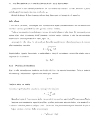 1.3. PAR ˆAMETROS CARACTER´ISTICOS DE CIRCUITOS SENOIDAIS 7
A amplitude de uma corrente alternada ´e o seu valor instantˆaneo m´aximo. Por isto, denomina-se, neste
trabalho, por letras mai´usculas com o subscrito m.
O sinal do ˆangulo de fase θi corresponde ao sinal da corrente no instante t = 0 segundos.
Valor eﬁcaz
O valor eﬁcaz (ou r.m.s.) de qualquer sinal peri´odico seria aquele que desenvolveria, em um determinado
condutor, a mesma quantidade de calor que uma corrente cont´ınua.
Todos os instrumentos de medi¸c˜ao para corrente alternada indicam o valor eﬁcaz! Os instrumentos com
bobina m´ovel e ´ım˜a permanente (BMIP) medem a corrente m´edia, e indicam o valor da corrente eﬁcaz,
multiplicando a escala pelo fator de forma, igual a 1,1.
A equa¸c˜ao do valor eﬁcaz ´e a raiz quadrada da m´edia quadr´atica dos valores instantˆaneos da corrente
sobre um per´ıodo completo.
I =
1
T
T
0
i2dt
Substituindo a equa¸c˜ao da corrente, e resolvendo-se a integral, encontra-se a conhecida rela¸c˜ao entre a
amplitude e o valor eﬁcaz:
Im = I
√
2
1.3.3 Potˆencia instantˆanea
Seja v o valor instantˆaneo da tens˜ao de um circuito el´etrico, e i a corrente instantˆanea. Ent˜ao, a potˆencia
instantˆanea p ´e simplesmente o produto da tens˜ao pela corrente:
p = vi
Potˆencia ativa ou m´edia
Denomina-se potˆencia ativa `a m´edia de p num per´ıodo completo:
P =
1
T
T
0
vidt
Quando a tens˜ao V ´e expressa em Volts, e a corrente I em amp´eres, a potˆencia P ´e expressa em Watts.
Somente num caso especial a potˆencia m´edia ´e igual ao produto da corrente eﬁcaz I pela tens˜ao eﬁcaz
V : quando o fator de potˆencia for igual a ‘um’. Entretanto, este produto nunca pode ser menor do que P.
Seja a tens˜ao e a corrente dadas pelas equa¸c˜oes
v = V
√
2cos(ωt + θv)
 
