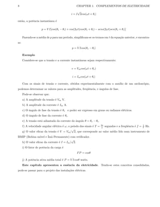 8 CHAPTER 1. COMPLEMENTOS DE ELETRICIDADE
i = I
√
2cos(ωt + θi)
ent˜ao, a potˆencia instantˆanea ´e
p = V I[cos(θv − θi) + cos(2ωt)cos(θv + θi) − sens(2ωt)sen(θv + θi)]
Fazendo-se a m´edia de p para um per´ıodo, simpliﬁcam-se os termos em t da equa¸c˜ao anterior, e encontra-
se:
p = V Icos(θv − θi)
Exemplo
Considere-se que a tens˜ao e a corrente instantˆaneas sejam respectivamente:
v = Vmcos(ωt + θv)
i = Imcos(ωt + θi)
Com os sinais de tens˜ao e corrente, obtidos experimentalmente com o aux´ılio de um oscilosc´opio,
podemos determinar os valores para as amplitudes, freq¨uˆencia, e ˆangulos de fase.
Pode-se observar que:
a) A amplitude da tens˜ao ´e Vm V.
b) A amplitude da corrente ´e Im A.
c) O ˆangulo de fase da tens˜ao ´e θv e poder ser expresso em graus ou radianos el´etricos.
d) O ˆangulo de fase da corrente ´e θi.
e) A tens˜ao est´a adiantada da corrente do ˆangulo θ = θv − θi.
f) A velocidade angular el´etrica ´e ω, o pe´ıodo dos sinais ´e T = 2π
ω segundos e a freq¨uˆencia ´e f = 1
T Hz.
g) O valor eﬁcaz da tens˜ao ´e V = Vm/
√
2, que corresponde ao valor m´edio lido num instrumento de
BMIP (Bobina m´ovel e ´Im˜a Permanente) com retiﬁcador.
h) O valor eﬁcaz da corrente ´e I = Im/
√
2.
i) O fator de potˆencia da carga ´e
FP = cosθ
j) A potˆencia ativa m´edia total ´e P = V Icosθ watts.
Este cap´ıtulo apresentou a essˆencia da eletricidade. Tendo-se estes conceitos consolidados,
pode-se passar para o projeto das instala¸c˜oes el´etricas.
 