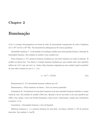 Chapter 2
Ilumina¸c˜ao
A luz ´e a energia eletromagn´etica em forma de onda, de determinado comprimento de onda e freq¨uˆencia
(3.7 x 1014 at´e 8.3 x 1014 Hz). Na luminot´ecnica distinguem-se 05 (cinco) grandezas:
Intensidade luminosa I - A intensidade de irradia¸c˜ao medida numa determinada dire¸c˜ao ´e chamada de
intensidade luminosa. Sua unidade de medida ´e uma candela (cd).
Fluxo luminoso φ - ´E a potˆencia luminosa irradiada por uma fonte luminosa em todas as dire¸c˜oes. ´E
medido em l´umen (lm). Um l´umen ´e a energia luminosa irradiada por uma candela sobre uma superf´ıcie
esf´erica de 1 m2 e cujo raio ´e de 1 m. Assim o ﬂuxo luminoso originado por uma candela ´e igual `a superf´ıcie
de uma esfera unit´aria de raio (r = 1 m).
φ = 4πr2
= 12.57lm (2.1)
Iluminamento E - ´E a intensidade luminosa uniforme por m2.
Iluminamento = Fluxo luminoso em l´umen / ´Area em metros quadrados
Luminˆancia B - A luminˆancia de uma fonte luminosa ou de uma superf´ıcie luminosa estabelece a rea¸c˜ao
visual da vista. Sua unidade de medida ´e Stilb (sb). Quando a luz de uma fonte ou de uma superf´ıcie que
reﬂete a luz, atinge a vista com elevada luminˆancia, ent˜ao ocorre o ofuscamento, sempre que a luminˆancia
´e superior a 1 sb.
Luminˆancia = Intensidade luminosa / ´area da lˆampada
Eﬁciˆencia luminosa η - ´e a potˆencia luminosa de uma fonte, em l´umen, referida a 1 W de potˆencia
absorvida. Sua unidade ´e o lm/W.
 