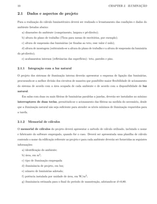 10 CHAPTER 2. ILUMINAC¸ ˜AO
2.1 Dados e aspectos de projeto
Para a realiza¸c˜ao do c´alculo luminot´ecnico dever´a ser realizado o levantamento das condi¸c˜oes e dados do
ambiente listados abaixo:
a) dimens˜oes do ambiente (comprimento, largura e p´e-direito);
b) altura do plano de trabalho (75cm para mesas de escrit´orios, por exemplo);
c) altura de suspens˜ao das lumin´arias (se ﬁxadas ao teto, esse valor ´e nulo);
d) altura de montagem (subtraindo-se a altura do plano de trabalho e a altura de suspens˜ao da lumin´aria
do p´e-direito);
e) acabamentos internos (reﬂetˆancias das superf´ıcies): teto, paredes e piso.
2.1.1 Integra¸c˜ao com a luz natural
O projeto dos sistemas de ilumina¸c˜ao interna dever˜ao apresentar o esquema de liga¸c˜ao das lumin´arias,
procurando-se a melhor divis˜ao dos circuitos de maneira que possibilite maior ﬂexibilidade de acionamento
do sistema de acordo com a ´area ocupada de cada ambiente e de acordo com a disponibilidade de luz
natural.
Em salas com duas ou mais ﬁleiras de lumin´arias paralelas a janelas, dever˜ao ser instalados no m´ınimo
interruptores de duas teclas, permitindo-se o acionamento das ﬁleiras na medida do necess´ario, desde
que a ilumina¸c˜ao natural n˜ao seja suﬁciente para atender os n´ıveis m´ınimos de ilumina¸c˜ao requeridos para
a tarefa.
2.1.2 Memorial de c´alculos
O memorial de c´alculos do projeto dever´a apresentar o m´etodo de c´alculo utilizado, incluindo o nome
e fabricante do software empregado, quando for o caso. Dever´a ser apresentada uma planilha de c´alculo
contendo o nome da ediﬁca¸c˜ao referente ao projeto e para cada ambiente dever˜ao ser fornecidas as seguintes
informa¸c˜oes:
a) identiﬁca¸c˜ao do ambiente;
b) ´area, em m2;
c) tipo de ilumina¸c˜ao empregada
d) iluminˆancia de projeto, em lux;
e) n´umero de lumin´arias adotado;
f) potˆencia instalada por unidade de ´area, em W/m2;
g) iluminˆancia estimada para o ﬁnal do per´ıodo de manuten¸c˜ao, adotando-se d=0,80.
 