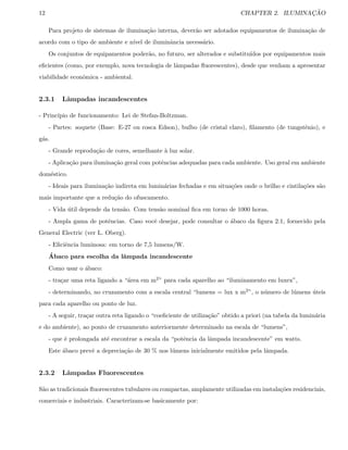 12 CHAPTER 2. ILUMINAC¸ ˜AO
Para projeto de sistemas de ilumina¸c˜ao interna, dever˜ao ser adotados equipamentos de ilumina¸c˜ao de
acordo com o tipo de ambiente e n´ıvel de iluminˆancia necess´ario.
Os conjuntos de equipamentos poder˜ao, no futuro, ser alterados e substitu´ıdos por equipamentos mais
eﬁcientes (como, por exemplo, nova tecnologia de lˆampadas ﬂuorescentes), desde que venham a apresentar
viabilidade econˆomica - ambiental.
2.3.1 Lˆampadas incandescentes
- Princ´ıpio de funcionamento: Lei de Stefan-Boltzman.
- Partes: soquete (Base: E-27 ou rosca Edson), bulbo (de cristal claro), ﬁlamento (de tungstˆenio), e
g´as.
- Grande reprodu¸c˜ao de cores, semelhante `a luz solar.
- Aplica¸c˜ao para ilumina¸c˜ao geral com potˆencias adequadas para cada ambiente. Uso geral em ambiente
dom´estico.
- Ideais para ilumina¸c˜ao indireta em lumin´arias fechadas e em situa¸c˜oes onde o brilho e cintila¸c˜oes s˜ao
mais importante que a redu¸c˜ao do ofuscamento.
- Vida ´util depende da tens˜ao. Com tens˜ao nominal ﬁca em torno de 1000 horas.
- Ampla gama de potˆencias. Caso vocˆe desejar, pode consultar o ´abaco da ﬁgura 2.1, fornecido pela
General Electric (ver L. Oberg).
- Eﬁciˆencia luminosa: em torno de 7,5 lumens/W.
´Abaco para escolha da lˆampada incandescente
Como usar o ´abaco:
- tra¸car uma reta ligando a “´area em m2” para cada aparelho ao “iluminamento em luxex”,
- determinando, no cruzamento com a escala central “lumens = lux x m2”, o n´umero de l´umens ´uteis
para cada aparelho ou ponto de luz.
- A seguir, tra¸car outra reta ligando o “coeﬁciente de utiliza¸c˜ao” obtido a priori (na tabela da lumin´aria
e do ambiente), ao ponto de cruzamento anteriormente determinado na escala de “lumens”,
- que ´e prolongada at´e encontrar a escala da “potˆencia da lˆampada incandescente” em watts.
Este ´abaco prevˆe a deprecia¸c˜ao de 30 % nos l´umens inicialmente emitidos pela lˆampada.
2.3.2 Lˆampadas Fluorescentes
S˜ao as tradicionais ﬂuorescentes tubulares ou compactas, amplamente utilizadas em instala¸c˜oes residenciais,
comerciais e industriais. Caracterizam-se basicamente por:
 