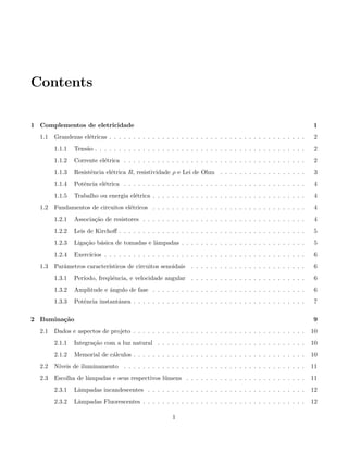 Contents
1 Complementos de eletricidade 1
1.1 Grandezas el´etricas . . . . . . . . . . . . . . . . . . . . . . . . . . . . . . . . . . . . . . . . . 2
1.1.1 Tens˜ao . . . . . . . . . . . . . . . . . . . . . . . . . . . . . . . . . . . . . . . . . . . . 2
1.1.2 Corrente el´etrica . . . . . . . . . . . . . . . . . . . . . . . . . . . . . . . . . . . . . . 2
1.1.3 Resistˆencia el´etrica R, resistividade ρ e Lei de Ohm . . . . . . . . . . . . . . . . . . 3
1.1.4 Potˆencia el´etrica . . . . . . . . . . . . . . . . . . . . . . . . . . . . . . . . . . . . . . 4
1.1.5 Trabalho ou energia el´etrica . . . . . . . . . . . . . . . . . . . . . . . . . . . . . . . . 4
1.2 Fundamentos de circuitos el´etricos . . . . . . . . . . . . . . . . . . . . . . . . . . . . . . . . 4
1.2.1 Associa¸c˜ao de resistores . . . . . . . . . . . . . . . . . . . . . . . . . . . . . . . . . . 4
1.2.2 Leis de Kirchoﬀ . . . . . . . . . . . . . . . . . . . . . . . . . . . . . . . . . . . . . . . 5
1.2.3 Liga¸c˜ao b´asica de tomadas e lˆampadas . . . . . . . . . . . . . . . . . . . . . . . . . . 5
1.2.4 Exerc´ıcios . . . . . . . . . . . . . . . . . . . . . . . . . . . . . . . . . . . . . . . . . . 6
1.3 Parˆametros caracter´ısticos de circuitos senoidais . . . . . . . . . . . . . . . . . . . . . . . . 6
1.3.1 Per´ıodo, freq¨uˆencia, e velocidade angular . . . . . . . . . . . . . . . . . . . . . . . . 6
1.3.2 Amplitude e ˆangulo de fase . . . . . . . . . . . . . . . . . . . . . . . . . . . . . . . . 6
1.3.3 Potˆencia instantˆanea . . . . . . . . . . . . . . . . . . . . . . . . . . . . . . . . . . . . 7
2 Ilumina¸c˜ao 9
2.1 Dados e aspectos de projeto . . . . . . . . . . . . . . . . . . . . . . . . . . . . . . . . . . . . 10
2.1.1 Integra¸c˜ao com a luz natural . . . . . . . . . . . . . . . . . . . . . . . . . . . . . . . 10
2.1.2 Memorial de c´alculos . . . . . . . . . . . . . . . . . . . . . . . . . . . . . . . . . . . . 10
2.2 N´ıveis de iluminamento . . . . . . . . . . . . . . . . . . . . . . . . . . . . . . . . . . . . . . 11
2.3 Escolha de lˆampadas e seus respectivos l´umens . . . . . . . . . . . . . . . . . . . . . . . . . 11
2.3.1 Lˆampadas incandescentes . . . . . . . . . . . . . . . . . . . . . . . . . . . . . . . . . 12
2.3.2 Lˆampadas Fluorescentes . . . . . . . . . . . . . . . . . . . . . . . . . . . . . . . . . . 12
1
 