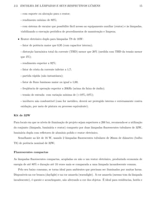 2.3. ESCOLHA DE L ˆAMPADAS E SEUS RESPECTIVOS L ´UMENS 15
- com suporte ou aloca¸c˜ao para o reator;
- rendimento m´ınimo de 80%;
- com sistema de encaixe que possibilite f´acil acesso ao equipamento auxiliar (reator) e `as lˆampadas,
viabilizando a execu¸c˜ao peri´odica de procedimentos de manuten¸c˜ao e limpeza;
• Reator eletrˆonico duplo para lˆampadas T8 de 16W:
- fator de potˆencia maior que 0,95 (com capacitor interno);
- distor¸c˜ao harmˆonica total da corrente (THD) menor que 20% (medida com THD da tens˜ao menor
que 3%);
- rendimento superior a 92%;
- fator de crista da corrente inferior a 1,7;
- partida r´apida (n˜ao instantˆanea);
- fator de ﬂuxo luminoso maior ou igual a 1,00;
- freq¨uˆencia de opera¸c˜ao superior a 20kHz (acima da faixa de ´audio);
- tens˜ao de entrada: com varia¸c˜ao m´ınima de (+10%,-10%);
- inv´olucro n˜ao combust´ıvel (caso for met´alico, dever´a ser protegido interna e externamente contra
oxida¸c˜ao, por meio de pintura ou processo equivalente);
Kit de 32W
Para locais em que os n´ıveis de ilumina¸c˜ao de projeto sejam superiores a 200 lux, recomenda-se a utiliza¸c˜ao
do conjunto (lˆampada, lumin´aria e reator) composto por duas lˆampadas ﬂuorescentes tubulares de 32W,
lumin´aria dupla com reﬂetores de alum´ınio polido e reator eletrˆonico.
Semelhante ao kit de 16 W, usando 2 lˆampadas ﬂuorescentes tubulares de 26mm de diˆametro (bulbo
T8) de potˆencia nominal de 32W;
Fluorescentes compactas
As lˆampadas ﬂuorescentes compactas, acopladas ou n˜ao a um reator eletrˆonico, produzindo economia de
energia de at´e 80% e dura¸c˜ao at´e 10 vezes mais se comparada a uma lˆampada incandescente comum.
Pelo seu baixo consumo, se torna ideal para ambientes que precisam ser iluminados por muitas horas.
Dispon´ıveis na cor branca (daylight) e na cor amarela (warmlight). A cor amarela (mesmo tom da lˆampada
incadescente), ´e quente e aconchegante, n˜ao alterando a cor dos objetos. ´E ideal para residˆencias, hot´eis e
 
