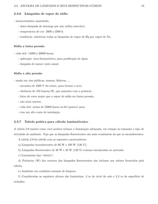 2.3. ESCOLHA DE L ˆAMPADAS E SEUS RESPECTIVOS L ´UMENS 19
2.3.6 Lˆampadas de vapor de s´odio
- monocrom´atica amarelada;
- ´unica lˆampada de descarga que n˜ao utiliza merc´urio;
- temperatura de cor: 2000 a 2200 k;
- tendˆencia: substituir todas as lˆampadas de vapor de Hg por vapor de Na.
S´odio a baixa press˜ao
- vida ´util: 14000 a 30000 horas;
- aplica¸c˜ao: ´area farmacˆeutica, para puriﬁca¸c˜ao de ´agua;
- lˆampada de menor custo anual;
S´odio a alta press˜ao
- usada em vias p´ublicas, museus, f´abricas, ...
- necessita de 4500 V do reator, para formar o arco;
- eﬁciˆencia de 150 lumens/W, que aumenta com a potˆencia;
- faixa de cores maior que a vapor de s´odio em baixa press˜ao;
- n˜ao atrai insetos;
- vida ´util: acima de 16000 horas ou 04 (quatro) anos;
- tem um alto custo de instala¸c˜ao.
2.3.7 Tabela pr´atica para c´alculo luminot´ecnico
A tabela 2.9 mostra como vocˆe poder´a estimar a ilumina¸c˜ao adequada, em rela¸c˜ao ao tamanho e tipo de
atividade do ambiente. Veja que as lˆampadas ﬂuorescentes s˜ao mais econˆomicas do que as incandescentes.
A tabela 2.9 foi obtida com as seguintes caracter´ısticas:
a) Lˆampadas incandescentes de 60 W e 100 W (120 V);
b) Lˆampadas ﬂuorescentes de 30 W e 40 W (120 V) comuns encontradas no mercado;
c) Lumin´arias tipo “aberta”;
d) Potˆencias (W) dos reatores das lˆampadas ﬂuorescentes n˜ao inclusas nos valores fornecidos pela
tabela;
e) Ambiente em condi¸c˜oes normais de limpeza;
f) Consideradas as seguintes alturas das lumin´arias: 3 m do n´ıvel do solo e 2.2 m da superf´ıcie de
trabalho;
 