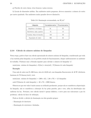 20 CHAPTER 2. ILUMINAC¸ ˜AO
g) Paredes de cores claras, tetos brancos e pisos escuros;
h) Locais de dimens˜oes m´edias. Em ambientes muito pequenos, deve-se aumentar o n´umero de watts
por metro quadrado. Em ambientes muito grandes deve-se diminu´ı-lo.
Table 2.9: Ilumina¸c˜ao recomendada, em W/m2
L^ampada Incandescente Fluorescente
Dep´ositos e circula¸c˜ao 25 05
Escrit´orios, salas, quartos 75 15
Cozinha, Salas de desenho 150 30
Exposi¸c˜oes de realce 300 60
2.3.8 C´alculo do n´umero m´ınimo de lˆampadas
Nesta etapa, pode-se fazer um c´alculo aproximado do n´umero m´ınimo de lˆampadas, considerando que toda
a luz emitida pelas lˆampadas, no seu perfeito estado de funcionamento, chegue uniformemente ao ambiente
de trabalho. Podemos usar a f´ormula seguinte para calcular o n´umero de lˆampadas ’n’:
nmin(num. m´ınimo de lˆampadas)= E(lux) x ´area(m2) / F(l´umens de cada lˆampada)
Exemplo
Uma sala de aula com E=300 luxes, ´area de 42,00 m2, com lˆampadas ﬂuorescentes de 40 W (eﬁciˆencia
luminosa de 70 l´umens/watt), ter´a:
nmin(num. m´ınimo de lˆampadas) = (300 x 42) / (40 x 70) = 4,5 lˆampadas
onde F(l´umens de cada lˆampada) = 40 x 70 = 2800 l´umens.
Observa-se que este valor ´e muito menor ao utilizado geralmente, porque n˜ao se considerou a deprecia¸c˜ao
da lˆampada, n˜ao se considerou a absor¸c˜ao da luz pelas paredes, piso e teto, al´em da distribui¸c˜ao n˜ao
uniforme da luz. Portanto, este c´alculo inicial ´e apenas did´atico, e serve para nos colocarmos a par do
problema: c´alculo do fator de utiliza¸c˜ao.
Pode-se dividir o c´alculo da ilumina¸c˜ao em dois grandes grupos:
- Ilumina¸c˜ao de interiores
- Ilumina¸c˜ao de exteriores e fachadas.
 