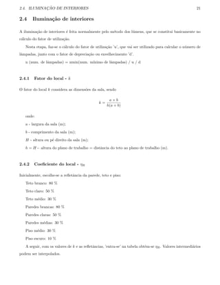 2.4. ILUMINAC¸ ˜AO DE INTERIORES 21
2.4 Ilumina¸c˜ao de interiores
A ilumina¸c˜ao de interiores ´e feita normalmente pelo m´etodo dos l´umens, que se constitui basicamente no
c´alculo do fator de utiliza¸c˜ao.
Nesta etapa, faz-se o c´alculo do fator de utiliza¸c˜ao ’u’, que vai ser utilizado para calcular o n´umero de
lˆampadas, junto com o fator de deprecia¸c˜ao ou envelhecimento ’d’.
n (num. de lˆampadas) = nmin(num. m´ınimo de lˆampadas) / u / d
2.4.1 Fator do local - k
O fator do local k considera as dimens˜oes da sala, sendo
k =
a × b
h(a + b)
onde:
a - largura da sala (m);
b - comprimento da sala (m);
H - altura ou p´e direito da sala (m);
h = H− altura do plano de trabalho = distˆancia do teto ao plano de trabalho (m).
2.4.2 Coeﬁciente do local - ηR
Inicialmente, escolhe-se a reﬂetˆancia da parede, teto e piso:
Teto branco: 80 %
Teto claro: 50 %
Teto m´edio: 30 %
Paredes brancas: 80 %
Paredes claras: 50 %
Paredes m´edias: 30 %
Piso m´edio: 30 %
Piso escuro: 10 %
A seguir, com os valores de k e as reﬂetˆancias, ’entra-se’ na tabela obtˆem-se ηR. Valores intermedi´arios
podem ser interpolados.
 