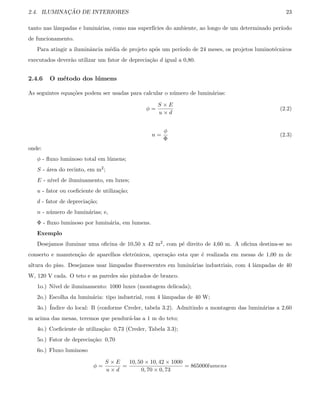 2.4. ILUMINAC¸ ˜AO DE INTERIORES 23
tanto nas lˆampadas e lumin´arias, como nas superf´ıcies do ambiente, ao longo de um determinado per´ıodo
de funcionamento.
Para atingir a iluminˆancia m´edia de projeto ap´os um per´ıodo de 24 meses, os projetos luminot´ecnicos
executados dever˜ao utilizar um fator de deprecia¸c˜ao d igual a 0,80.
2.4.6 O m´etodo dos l´umens
As seguintes equa¸c˜oes podem ser usadas para calcular o n´umero de lumin´arias:
φ =
S × E
u × d
(2.2)
n =
φ
Φ
(2.3)
onde:
φ - ﬂuxo luminoso total em l´umens;
S - ´area do recinto, em m2;
E - n´ıvel de iluminamento, em luxes;
u - fator ou coeﬁciente de utiliza¸c˜ao;
d - fator de deprecia¸c˜ao;
n - n´umero de lumin´arias; e,
Φ - ﬂuxo luminoso por lumin´aria, em lumens.
Exemplo
Desejamos iluminar uma oﬁcina de 10,50 x 42 m2, com p´e direito de 4,60 m. A oﬁcina destina-se ao
conserto e manuten¸c˜ao de aparelhos eletrˆonicos, opera¸c˜ao esta que ´e realizada em mesas de 1,00 m de
altura do piso. Desejamos usar lˆampadas ﬂuorescentes em lumin´arias industriais, com 4 lˆampadas de 40
W, 120 V cada. O teto e as paredes s˜ao pintados de branco.
1o.) N´ıvel de iluminamento: 1000 luxes (montagem delicada);
2o.) Escolha da lumin´aria: tipo industrial, com 4 lˆampadas de 40 W;
3o.) ´Indice do local: B (conforme Creder, tabela 3.2). Admitindo a montagem das lumin´arias a 2,60
m acima das mesas, teremos que pendur´a-las a 1 m do teto;
4o.) Coeﬁciente de utiliza¸c˜ao: 0,73 (Creder, Tabela 3.3);
5o.) Fator de deprecia¸c˜ao: 0,70
6o.) Fluxo luminoso
φ =
S × E
u × d
=
10, 50 × 10, 42 × 1000
0, 70 × 0, 73
= 865000lumens
 