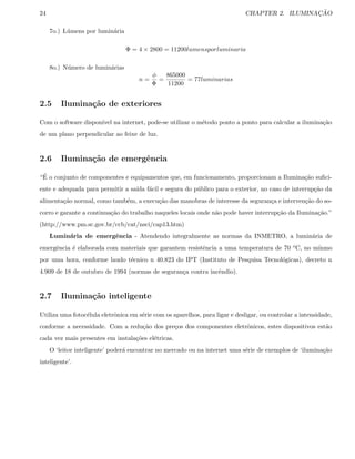 24 CHAPTER 2. ILUMINAC¸ ˜AO
7o.) L´umens por lumin´aria
Φ = 4 × 2800 = 11200lumensporluminaria
8o.) N´umero de lumin´arias
n =
φ
Φ
=
865000
11200
= 77luminarias
2.5 Ilumina¸c˜ao de exteriores
Com o software dispon´ıvel na internet, pode-se utilizar o m´etodo ponto a ponto para calcular a ilumina¸c˜ao
de um plano perpendicular ao feixe de luz.
2.6 Ilumina¸c˜ao de emergˆencia
“´E o conjunto de componentes e equipamentos que, em funcionamento, proporcionam a Ilumina¸c˜ao suﬁci-
ente e adequada para permitir a sa´ıda f´acil e segura do p´ublico para o exterior, no caso de interrup¸c˜ao da
alimenta¸c˜ao normal, como tamb´em, a execu¸c˜ao das manobras de interesse da seguran¸ca e interven¸c˜ao do so-
corro e garante a continua¸c˜ao do trabalho naqueles locais onde n˜ao pode haver interrup¸c˜ao da Ilumina¸c˜ao.”
(http://www.pm.sc.gov.br/ccb/cat/nsci/cap13.htm)
Lumin´aria de emergˆencia - Atendendo integralmente as normas da INMETRO, a lumin´aria de
emergˆencia ´e elaborada com materiais que garantem resistˆencia a uma temperatura de 70 oC, no m´ınmo
por uma hora, conforme laudo t´ecnico n 40.823 do IPT (Instituto de Pesquisa Tecnol´ogicas), decreto n
4.909 de 18 de outubro de 1994 (normas de seguran¸ca contra incˆendio).
2.7 Ilumina¸c˜ao inteligente
Utiliza uma fotoc´elula eletrˆonica em s´erie com os aparelhos, para ligar e desligar, ou controlar a intensidade,
conforme a necessidade. Com a redu¸c˜ao dos pre¸cos dos componentes eletrˆonicos, estes dispositivos est˜ao
cada vez mais presentes em instala¸c˜oes el´etricas.
O ‘leitor inteligente’ poder´a encontrar no mercado ou na internet uma s´erie de exemplos de ‘ilumina¸c˜ao
inteligente’.
 