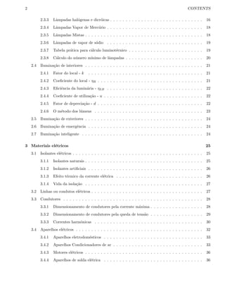 2 CONTENTS
2.3.3 Lˆampadas hal´ogenas e dicr´oicas . . . . . . . . . . . . . . . . . . . . . . . . . . . . . . 16
2.3.4 Lˆampadas Vapor de Merc´urio . . . . . . . . . . . . . . . . . . . . . . . . . . . . . . . 18
2.3.5 Lˆampadas Mistas . . . . . . . . . . . . . . . . . . . . . . . . . . . . . . . . . . . . . . 18
2.3.6 Lˆampadas de vapor de s´odio . . . . . . . . . . . . . . . . . . . . . . . . . . . . . . . 19
2.3.7 Tabela pr´atica para c´alculo luminot´ecnico . . . . . . . . . . . . . . . . . . . . . . . . 19
2.3.8 C´alculo do n´umero m´ınimo de lˆampadas . . . . . . . . . . . . . . . . . . . . . . . . . 20
2.4 Ilumina¸c˜ao de interiores . . . . . . . . . . . . . . . . . . . . . . . . . . . . . . . . . . . . . . 21
2.4.1 Fator do local - k . . . . . . . . . . . . . . . . . . . . . . . . . . . . . . . . . . . . . 21
2.4.2 Coeﬁciente do local - ηR . . . . . . . . . . . . . . . . . . . . . . . . . . . . . . . . . . 21
2.4.3 Eﬁciˆencia da lumin´aria - ηLB . . . . . . . . . . . . . . . . . . . . . . . . . . . . . . . 22
2.4.4 Coeﬁciente de utiliza¸c˜ao - u . . . . . . . . . . . . . . . . . . . . . . . . . . . . . . . . 22
2.4.5 Fator de deprecia¸c˜ao - d . . . . . . . . . . . . . . . . . . . . . . . . . . . . . . . . . . 22
2.4.6 O m´etodo dos l´umens . . . . . . . . . . . . . . . . . . . . . . . . . . . . . . . . . . . 23
2.5 Ilumina¸c˜ao de exteriores . . . . . . . . . . . . . . . . . . . . . . . . . . . . . . . . . . . . . . 24
2.6 Ilumina¸c˜ao de emergˆencia . . . . . . . . . . . . . . . . . . . . . . . . . . . . . . . . . . . . . 24
2.7 Ilumina¸c˜ao inteligente . . . . . . . . . . . . . . . . . . . . . . . . . . . . . . . . . . . . . . . 24
3 Materiais el´etricos 25
3.1 Isolantes el´etricos . . . . . . . . . . . . . . . . . . . . . . . . . . . . . . . . . . . . . . . . . . 25
3.1.1 Isolantes naturais . . . . . . . . . . . . . . . . . . . . . . . . . . . . . . . . . . . . . . 25
3.1.2 Isolantes artiﬁciais . . . . . . . . . . . . . . . . . . . . . . . . . . . . . . . . . . . . . 26
3.1.3 Efeito t´ermico da corrente el´etrica . . . . . . . . . . . . . . . . . . . . . . . . . . . . 26
3.1.4 Vida da isola¸c˜ao . . . . . . . . . . . . . . . . . . . . . . . . . . . . . . . . . . . . . . 27
3.2 Linhas ou condutos el´etricos . . . . . . . . . . . . . . . . . . . . . . . . . . . . . . . . . . . . 27
3.3 Condutores . . . . . . . . . . . . . . . . . . . . . . . . . . . . . . . . . . . . . . . . . . . . . 28
3.3.1 Dimensionamento de condutores pela corrente m´axima . . . . . . . . . . . . . . . . . 28
3.3.2 Dimensionamento de condutores pela queda de tens˜ao . . . . . . . . . . . . . . . . . 29
3.3.3 Correntes harmˆonicas . . . . . . . . . . . . . . . . . . . . . . . . . . . . . . . . . . . 30
3.4 Aparelhos el´etricos . . . . . . . . . . . . . . . . . . . . . . . . . . . . . . . . . . . . . . . . . 32
3.4.1 Aparelhos eletrodom´esticos . . . . . . . . . . . . . . . . . . . . . . . . . . . . . . . . 33
3.4.2 Aparelhos Condicionadores de ar . . . . . . . . . . . . . . . . . . . . . . . . . . . . . 33
3.4.3 Motores el´etricos . . . . . . . . . . . . . . . . . . . . . . . . . . . . . . . . . . . . . . 36
3.4.4 Aparelhos de solda el´etrica . . . . . . . . . . . . . . . . . . . . . . . . . . . . . . . . 36
 