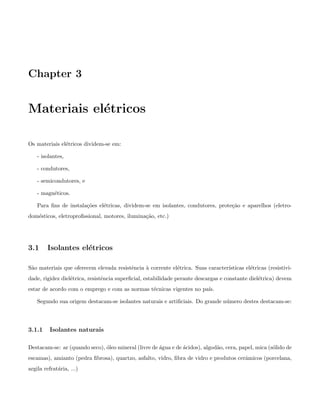 Chapter 3
Materiais el´etricos
Os materiais el´etricos dividem-se em:
- isolantes,
- condutores,
- semicondutores, e
- magn´eticos.
Para ﬁns de instala¸c˜oes el´etricas, dividem-se em isolantes, condutores, prote¸c˜ao e aparelhos (eletro-
dom´esticos, eletroproﬁssional, motores, ilumina¸c˜ao, etc.)
3.1 Isolantes el´etricos
S˜ao materiais que oferecem elevada resistˆencia `a corrente el´etrica. Suas caracter´ısticas el´etricas (resistivi-
dade, rigidez diel´etrica, resistˆencia superﬁcial, estabilidade perante descargas e constante diel´etrica) devem
estar de acordo com o emprego e com as normas t´ecnicas vigentes no pa´ıs.
Segundo sua origem destacam-se isolantes naturais e artiﬁciais. Do grande n´umero destes destacam-se:
3.1.1 Isolantes naturais
Destacam-se: ar (quando seco), ´oleo mineral (livre de ´agua e de ´acidos), algod˜ao, cera, papel, mica (s´olido de
escamas), amianto (pedra ﬁbrosa), quartzo, asfalto, vidro, ﬁbra de vidro e produtos cerˆamicos (porcelana,
argila refrat´aria, ...)
 