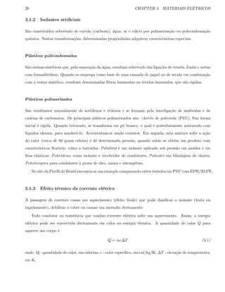 26 CHAPTER 3. MATERIAIS EL´ETRICOS
3.1.2 Isolantes artiﬁciais
S˜ao constitu´ıdos sobretudo de carv˜ao (carbono), ´agua, ar e c´alcio por polimeriza¸c˜ao ou policondensa¸c˜ao
qu´ımica. Nestas transforma¸c˜oes, determinadas propriedades adquirem caracter´ısticas especiais.
Pl´asticos policondensados
S˜ao resinas sint´eticas que, pela separa¸c˜ao da ´agua, resultam sobretudo das liga¸c˜oes de cres´ois, fen´ois e ur´eias
com formalde´ıdeos. Quando se emprega como base de uma camada de papel ou de tecido em combina¸c˜ao
com a resina sint´etica, resultam denominadas ﬁbras laminadas ou tecidos laminados, que s˜ao r´ıgidos.
Pl´asticos polimerizados
S˜ao resultantes normalmente de acetilenos e etilenos e se formam pela interliga¸c˜ao de mol´eculas e de
cadeias de carbonatos. Os principais pl´aticos polimerizados s˜ao: cloreto de polivinila (PVC). Sua forma
inicial ´e r´ıgida. Quando triturado, se transforma em p´o branco, o qual ´e posteriormente misturado com
l´ıquidos oleosos, para amolecˆe-lo. Acrescentam-se ainda corantes. Em seguida, esta mistura sofre a a¸c˜ao
do calor (cerca de 80 graus celsius) e de determinada press˜ao, quando ent˜ao se obt´em um produto com
caracter´ısticas ﬂex´ıveis, como a borracha; Polistirol ´e um isolante aplicado sob press˜ao em moldes e em
ﬁtas el´asticas; Polietileno, como isolante e recobridor de condutores; Poliester em blindagem de chaves;
Policloropren para condutores `a prova de ´oleo, ozona e intemp´eries.
No site da Pirelli do Brasil encontra-se um exemplo comparando cabos isolados em PVC com EPR/XLPE.
3.1.3 Efeito t´ermico da corrente el´etrica
A passagem de corrente causa um aquecimento (efeito Joule) que pode daniﬁcar o isolante (lenta ou
rapidamente), debilitar o cobre ou causar um incˆendio diretamente.
Todo condutor ou resistˆencia que conduz corrente el´etrica sofre um aquecimento. Assim, a energia
el´etrica pode ser convertida diretamente em calor ou energia t´ermica. A quantidade de calor Q para
aquecer um corpo ´e
Q = mc∆T (3.1)
onde: Q - quantidade de calor, em calorias; c - calor espec´ıﬁco, em cal/kg/K; ∆T - eleva¸c˜ao de temperatura,
em K.
 