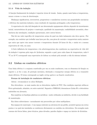 3.2. LINHAS OU CONDUTOS EL´ETRICOS 27
3.1.4 Vida da isola¸c˜ao
A func¸c˜ao fundamental da isola¸c˜ao ´e suportar stress de tens˜ao. Assim, quanto mais baixa a temperatura,
menor o stress e a taxa de deteriora¸c˜ao.
Mudan¸cas signiﬁcativas, irrevers´ıveis, progressivas e cumulativas ocorrem nas propriedades mecˆanicas
e el´etricas dos materiais isolantes, como resultado de exposi¸c˜ao prolongada a alta temperatura.
A expectativa de vida ´util desejada de um determinado equipamento el´etrico depende do investimento
inicial, caracter´ısticas de projeto e constru¸c˜ao, qualidade da manuten¸c˜ao, conﬁabilidade necess´aria, obso-
lescˆencia das instala¸c˜oes, condi¸c˜oes operacionais, entre outros fatores.
N˜ao h´a um valor espec´ıﬁco de temperatura acima do qual um dado isolamento n˜ao deva operar. Por
exemplo, um condutor que trabalhe uma hora por dia, com picos de corrente e temperatura muito maiores
que outro que opere com menor corrente e temperatura durante 24 horas do dia, e ainda ter a mesma
expectativa de vida, em anos.
A forte inﬂuˆencia da temperatura e da sobretemperatura dos condutores na expectativa de vida ´util
da isola¸c˜ao ´e expressa pela regra de Arrhenius, segundo a qual, para cada classe de temperatura, cada 8
oC ou 10 oC corresponde uma expectativa de dobrar ou reduzir pela metade a vida do sistema isolante.
3.2 Linhas ou condutos el´etricos
Uma linha el´etrica ´e o conjunto constitu´ıdo por um ou mais condutores, com os elementos de ﬁxa¸c˜ao ou
suporte e, se for o caso, de prote¸c˜ao mecˆanica, destinado a transportar energia el´etrica ou a transmitir
sinais el´etricos. O termo corresponde ao inglˆes wiring system e ao francˆes canalization.
Formas de instala¸c˜ao de condutores el´etricos:
A´ereos - recomenda-se os cabos Multiplex.
Em eletrodutos - os mais usados s˜ao os eletrodutos r´ıgidos de PVC. Em condi¸c˜oes especiais utiliza-se
Ferro galvanizado, alum´ınio, ou outro material. Segundo a NBR5410, denomina-se Linha B1 a eletrodutos
embutidos em alvenaria.
Em canaletas ou bandejas pl´asticas ou met´alicas - muito utilizadas na ind´ustria, devido `a sua facilidade
de manuten¸c˜ao.
Em dutos subterrˆaneos - normalmente s˜ao percorridos por cabos multipolares.
Em espa¸cos de constru¸c˜ao - ´e um espa¸co existente na estrutura de um pr´edio, acess´ıvel apenas em certos
pontos e no qual s˜ao instalados os condutores diretamente ou contidos em eletrodutos. Os exemplos mais
comuns s˜ao forros falsos, pisos t´ecnicos, pisos elevados, paredes duplas e espa¸co no interior de divis´orias.
 