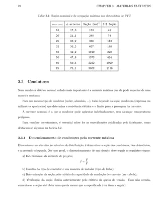 28 CHAPTER 3. MATERIAIS EL´ETRICOS
Table 3.1: Se¸c˜oes nominal e de ocupa¸c˜ao m´axima nos eletrodutos de PVC
Bitola (mm) φ externo Se¸c~ao (mm)2 31% Se¸c~ao
16 17,0 133 41
20 21,1 240 74
25 26,2 366 113
32 33,2 607 188
40 42,2 1040 322
50 47,8 1372 424
60 59,4 2222 1029
75 75,1 3602 1116
3.3 Condutores
Num condutor el´etrico normal, o dado mais importante ´e a corrente m´axima que ele pode suportar de uma
maneira cont´ınua.
Para um mesmo tipo de condutor (cobre, alum´ınio, ...), tudo depende da se¸c˜ao condutora (expressa em
mil´ımetros quadrados) que determina a resistˆencia el´etrica e o limite para a passagem da corrente.
A corrente nominal ´e a que o condutor pode ag¨uentar indeﬁnidamente, sem alcan¸car temperaturas
perigosas.
Para escolher corretamente, ´e essencial saber ler as especiﬁca¸c˜oes publicadas pelo fabricante, como
destacam-se algumas na tabela 3.2.
3.3.1 Dimensionamento de condutores pela corrente m´axima
Dimensionar um circuito, terminal ou de distribui¸c˜ao, ´e determinar a se¸c˜ao dos condutores, dos eletrodutos,
e a prote¸c˜ao adequada. No caso geral, o dimensionamento de um circuito deve seguir as seguintes etapas:
a) Determina¸c˜ao da corrente de projeto;
I =
P
V
b) Escolha do tipo de condutor e sua maneira de instalar (tipo de linha);
c) Determina¸c˜ao da se¸c˜ao pelo crit´erio da capacidade de condu¸c˜ao de corrente (ver tabela);
d) Veriﬁca¸c˜ao da se¸c˜ao obtida anteriormente pelo crit´erio da queda de tens˜ao. Caso n˜ao atenda,
aumenta-se a se¸c˜ao at´e obter uma queda menor que a especiﬁcada (ver item a seguir);
 