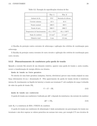 3.3. CONDUTORES 29
Table 3.2: Exemplo de especiﬁca¸c˜oes t´ecnicas de ﬁos
Fio 1 Fio 2
Isolante do ﬁo PVC Borracha de silicone
Corrente m´axima 32 A 32 A
Tens˜ao nominal 1000 V 500 V
Tens˜ao de pico 5000 V 2000 V
Temperatura de funcionamento -10 a +70o
C -50 a +180o
C
Se¸c˜ao do condutor 2.5 mm2
2.5 mm2
Diˆametro total 4 mm 3.9 mm
e) Escolha da prote¸c˜ao contra correntes de sobrecarga e aplica¸c˜ao dos crit´erios de coordena¸c˜ao para
sobrecarga.
f) Escolha da prote¸c˜ao contra correntes de curto circuito e aplica¸c˜ao dos crit´erios de coordena¸c˜ao para
curto circuito.
3.3.2 Dimensionamento de condutores pela queda de tens˜ao
Quando a corrente ﬂui atrav´es de um elemento resistivo, aparece uma queda de tens˜ao e, nesta ocasi˜ao,
ocorre a transforma¸c˜ao de energia el´etrica em t´ermica.
Queda de tens~ao na fonte geradora
No interior de uma fonte geradora (m´aquina, bateria, eletrˆonicos) gera-se uma tens˜ao original ou uma
for¸ca eletromotriz (f.e.m.) denominada E. Pelo aparecimento da queda de tens˜ao devido `a resistˆencia
interna Ri (enrolamento ou l´ıquido da bateria) a tens˜ao nos terminais V sob condi¸c˜oes de carga ´e reduzida
do valor da queda de tens˜ao IRi.
V = E − IRi (3.2)
Queda de tens~ao nos condutores
A queda de tens˜ao nos condutores ´e indicada por ∆V e depende da resistˆencia e da corrente do condutor
∆V = IRL (3.3)
onde RL ´e a resistˆencia de IDA e VOLTA do condutor.
A queda de tens˜ao nos condutores de alimenta¸c˜ao ´e dada normalmente em porcentagem da tens˜ao nos
terminais e n˜ao deve superar os valores prescritos em normas tais como, por exemplo 2 % nos circuitos de
 