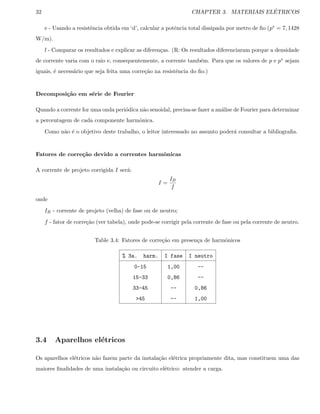 32 CHAPTER 3. MATERIAIS EL´ETRICOS
e - Usando a resistˆencia obtida em ‘d’, calcular a potˆencia total dissipada por metro de ﬁo (p∗ = 7, 1428
W/m).
f - Comparar os resultados e explicar as diferen¸cas. (R: Os resultados diferenciaram porque a densidade
de corrente varia com o raio e, consequentemente, a corrente tamb´em. Para que os valores de p e p∗ sejam
iguais, ´e necess´ario que seja feita uma corre¸c˜ao na resistˆencia do ﬁo.)
Decomposi¸c˜ao em s´erie de Fourier
Quando a corrente for uma onda peri´odica n˜ao senoidal, precisa-se fazer a an´alise de Fourier para determinar
a percentagem de cada componente harmˆonica.
Como n˜ao ´e o objetivo deste trabalho, o leitor interessado no assunto poder´a consultar a bibliograﬁa.
Fatores de corre¸c˜ao devido a correntes harmˆonicas
A corrente de projeto corrigida I ser´a:
I =
IB
f
onde
IB - corrente de projeto (velha) de fase ou de neutro;
f - fator de corre¸c˜ao (ver tabela), onde pode-se corrigir pela corrente de fase ou pela corrente de neutro.
Table 3.4: Fatores de corre¸c˜ao em presen¸ca de harmˆonicos
% 3a. harm. I fase I neutro
0-15 1,00 --
15-33 0,86 --
33-45 -- 0,86
45 -- 1,00
3.4 Aparelhos el´etricos
Os aparelhos el´etricos n˜ao fazem parte da instala¸c˜ao el´etrica propriamente dita, mas constituem uma das
maiores ﬁnalidades de uma instala¸c˜ao ou circuito el´etrico: atender a carga.
 
