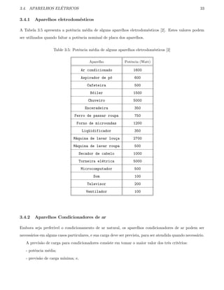 3.4. APARELHOS EL´ETRICOS 33
3.4.1 Aparelhos eletrodom´esticos
A Tabela 3.5 apresenta a potˆencia m´edia de alguns aparelhos eletrodom´esticos [2]. Estes valores podem
ser utilizados quando faltar a potˆencia nominal de placa dos aparelhos.
Table 3.5: Potˆencia m´edia de alguns aparelhos eletrodom´esticos [2]
Aparelho Potˆencia (Watt)
Ar condicionado 1600
Aspirador de p´o 600
Cafeteira 500
B´oiler 1500
Chuveiro 5000
Enceradeira 350
Ferro de passar roupa 750
Forno de microondas 1200
Liq¨uidificador 350
M´aquina de lavar lou¸ca 2700
M´aquina de lavar roupa 500
Secador de cabelo 1000
Torneira el´etrica 5000
Microcomputador 500
Som 100
Televisor 200
Ventilador 100
3.4.2 Aparelhos Condicionadores de ar
Embora seja prefer´ıvel o condicionamento de ar natural, os aparelhos condicionadores de ar podem ser
necess´arios em alguns casos particulares, e sua carga deve ser prevista, para ser atendida quando necess´ario.
A previs˜ao de carga para condicionadores consiste em tomar o maior valor dos trˆes crit´erios:
- potˆencia m´edia;
- previs˜ao de carga m´ınima; e,
 