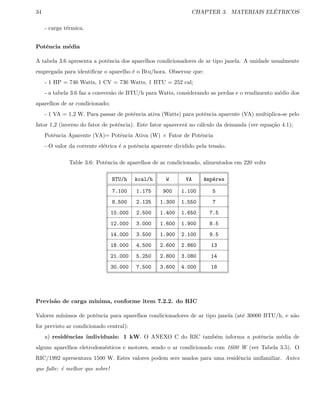 34 CHAPTER 3. MATERIAIS EL´ETRICOS
- carga t´ermica.
Potˆencia m´edia
A tabela 3.6 apresenta a potˆencia dos aparelhos condicionadores de ar tipo janela. A unidade usualmente
empregada para identiﬁcar o aparelho ´e o Btu/hora. Observar que:
- 1 HP = 746 Watts, 1 CV = 736 Watts, 1 BTU = 252 cal;
- a tabela 3.6 faz a convers˜ao de BTU/h para Watts, considerando as perdas e o rendimento m´edio dos
aparelhos de ar condicionado;
- 1 VA = 1,2 W. Para passar de potˆencia ativa (Watts) para potˆencia aparente (VA) multiplica-se pelo
fator 1,2 (inverso do fator de potˆencia). Este fator aparecer´a no c´alculo da demanda (ver equa¸c˜ao 4.1);
Potˆencia Aparente (VA)= Potˆencia Ativa (W) × Fator de Potˆencia
- O valor da corrente el´etrica ´e a potˆencia aparente dividido pela tens˜ao.
Table 3.6: Potˆencia de aparelhos de ar condicionado, alimentados em 220 volts
BTU/h kcal/h W VA Amp´eres
7.100 1.175 900 1.100 5
8.500 2.125 1.300 1.550 7
10.000 2.500 1.400 1.650 7.5
12.000 3.000 1.600 1.900 8.5
14.000 3.500 1.900 2.100 9.5
18.000 4.500 2.600 2.860 13
21.000 5.250 2.800 3.080 14
30.000 7.500 3.600 4.000 18
Previs˜ao de carga m´ınima, conforme item 7.2.2. do RIC
Valores m´ınimos de potˆencia para aparelhos condicionadores de ar tipo janela (at´e 30000 BTU/h, e n˜ao
for previsto ar condicionado central):
a) residˆencias individuais: 1 kW. O ANEXO C do RIC tamb´em informa a potˆencia m´edia de
alguns aparelhos eletrodom´esticos e motores, sendo o ar condicionado com 1600 W (ver Tabela 3.5). O
RIC/1992 apresentava 1500 W. Estes valores podem sers usados para uma residˆencia unifamiliar. Antes
que falte: ´e melhor que sobre!
 