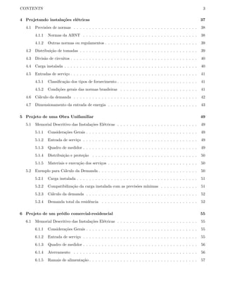 CONTENTS 3
4 Projetando instala¸c˜oes el´etricas 37
4.1 Previs˜oes de normas . . . . . . . . . . . . . . . . . . . . . . . . . . . . . . . . . . . . . . . . 38
4.1.1 Normas da ABNT . . . . . . . . . . . . . . . . . . . . . . . . . . . . . . . . . . . . . 38
4.1.2 Outras normas ou regulamentos . . . . . . . . . . . . . . . . . . . . . . . . . . . . . . 39
4.2 Distribui¸c˜ao de tomadas . . . . . . . . . . . . . . . . . . . . . . . . . . . . . . . . . . . . . . 39
4.3 Divis˜ao de circuitos . . . . . . . . . . . . . . . . . . . . . . . . . . . . . . . . . . . . . . . . . 40
4.4 Carga instalada . . . . . . . . . . . . . . . . . . . . . . . . . . . . . . . . . . . . . . . . . . . 40
4.5 Entradas de servi¸co . . . . . . . . . . . . . . . . . . . . . . . . . . . . . . . . . . . . . . . . . 41
4.5.1 Classiﬁca¸c˜ao dos tipos de fornecimento . . . . . . . . . . . . . . . . . . . . . . . . . . 41
4.5.2 Condi¸c˜oes gerais das normas brasileiras . . . . . . . . . . . . . . . . . . . . . . . . . 41
4.6 C´alculo da demanda . . . . . . . . . . . . . . . . . . . . . . . . . . . . . . . . . . . . . . . . 42
4.7 Dimensionamento da entrada de energia . . . . . . . . . . . . . . . . . . . . . . . . . . . . . 43
5 Projeto de uma Obra Unifamiliar 49
5.1 Memorial Descritivo das Instala¸c˜oes El´etricas . . . . . . . . . . . . . . . . . . . . . . . . . . 49
5.1.1 Considera¸c˜oes Gerais . . . . . . . . . . . . . . . . . . . . . . . . . . . . . . . . . . . . 49
5.1.2 Entrada de servi¸co . . . . . . . . . . . . . . . . . . . . . . . . . . . . . . . . . . . . . 49
5.1.3 Quadro de medidor . . . . . . . . . . . . . . . . . . . . . . . . . . . . . . . . . . . . . 49
5.1.4 Distribui¸c˜ao e prote¸c˜ao . . . . . . . . . . . . . . . . . . . . . . . . . . . . . . . . . . 50
5.1.5 Materiais e execu¸c˜ao dos servi¸cos . . . . . . . . . . . . . . . . . . . . . . . . . . . . . 50
5.2 Exemplo para C´alculo da Demanda . . . . . . . . . . . . . . . . . . . . . . . . . . . . . . . . 50
5.2.1 Carga instalada . . . . . . . . . . . . . . . . . . . . . . . . . . . . . . . . . . . . . . . 51
5.2.2 Compatibiliza¸c˜ao da carga instalada com as previs˜oes m´ınimas . . . . . . . . . . . . 51
5.2.3 C´alculo da demanda . . . . . . . . . . . . . . . . . . . . . . . . . . . . . . . . . . . . 52
5.2.4 Demanda total da residˆencia . . . . . . . . . . . . . . . . . . . . . . . . . . . . . . . 52
6 Projeto de um pr´edio comercial-residencial 55
6.1 Memorial Descritivo das Instala¸c˜oes El´etricas . . . . . . . . . . . . . . . . . . . . . . . . . . 55
6.1.1 Considera¸c˜oes Gerais . . . . . . . . . . . . . . . . . . . . . . . . . . . . . . . . . . . . 55
6.1.2 Entrada de servi¸co . . . . . . . . . . . . . . . . . . . . . . . . . . . . . . . . . . . . . 55
6.1.3 Quadro de medidor . . . . . . . . . . . . . . . . . . . . . . . . . . . . . . . . . . . . . 56
6.1.4 Aterramento . . . . . . . . . . . . . . . . . . . . . . . . . . . . . . . . . . . . . . . . 56
6.1.5 Ramais de alimenta¸c˜ao . . . . . . . . . . . . . . . . . . . . . . . . . . . . . . . . . . . 57
 