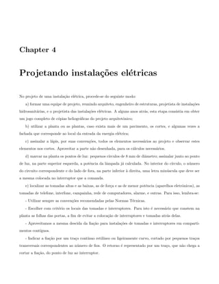 Chapter 4
Projetando instala¸c˜oes el´etricas
No projeto de uma instala¸c˜ao el´etrica, procede-se do seguinte modo:
a) formar uma equipe de projeto, reunindo arquiteto, engenheiro de estruturas, projetista de instala¸c˜oes
hidrosanit´arias, e o projetista das instala¸c˜oes el´etricas. A alguns anos atr´as, esta etapa consistia em obter
um jogo completo de c´opias heliogr´aﬁcas do projeto arquitetˆonico;
b) utilizar a planta ou as plantas, caso exista mais de um pavimento, os cortes, e algumas vezes a
fachada que corresponde ao local da entrada da energia el´etrica;
c) assinalar a l´apis, por suas conven¸c˜oes, todos os elementos necess´arios ao projeto e observar estes
elementos nos cortes. Aproveitar a parte n˜ao desenhada, para os c´alculos necess´arios.
d) marcar na planta os pontos de luz: pequenos c´ırculos de 8 mm de diˆametro; assinalar junto ao ponto
de luz, na parte superior esquerda, a potˆencia da lˆampada j´a calculada. No interior do c´ırculo, o n´umero
do circuito correspondente e do lado de fora, na parte inferior `a direita, uma letra min´uscula que deve ser
a mesma colocada no interruptor que a comanda.
e) localizar as tomadas altas e as baixas, as de for¸ca e as de menor potˆencia (aparelhos eletrˆonicos), as
tomadas de telefone, interfone, campainha, rede de computadores, alarme, e outras. Para isso, lembra-se:
- Utilizar sempre as conven¸c˜oes recomendadas pelas Normas T´ecnicas.
- Escolher com crit´erio os locais das tomadas e interruptores. Para isto ´e necess´ario que constem na
planta as folhas das portas, a ﬁm de evitar a coloca¸c˜ao de interruptores e tomadas atr´as delas.
- Aproveitamos a mesma descida da ﬁa¸c˜ao para instala¸c˜oes de tomadas e interruptores em comparti-
mentos cont´ıguos.
- Indicar a ﬁa¸c˜ao por um tra¸co cont´ınuo retil´ıneo ou ligeiramente curvo, cortado por pequenos tra¸cos
transversais correspondentes ao n´umero de ﬁos. O retorno ´e representado por um tra¸co, que n˜ao chega a
cortar a ﬁa¸c˜ao, do ponto de luz ao interruptor.
 