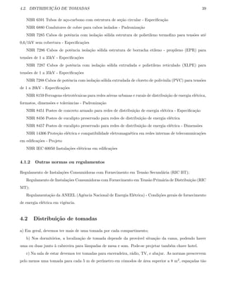 4.2. DISTRIBUIC¸ ˜AO DE TOMADAS 39
NBR 6591 Tubos de a¸co-carbono com estrutura de se¸c˜ao circular - Especiﬁca¸c˜ao
NBR 6880 Condutores de cobre para cabos isolados - Padroniza¸c˜ao
NBR 7285 Cabos de potˆencia com isola¸c˜ao s´olida estrutura de polietileno termoﬁxo para tens˜oes at´e
0,6/1kV sem cobertura - Especiﬁca¸c˜oes
NBR 7286 Cabos de potˆencia isola¸c˜ao s´olida estrutura de borracha etileno - propileno (EPR) para
tens˜oes de 1 a 35kV - Especiﬁca¸c˜oes
NBR 7287 Cabos de potˆencia com isola¸c˜ao s´olida extrudada e polietileno reticulado (XLPE) para
tens˜oes de 1 a 35kV - Especiﬁca¸c˜oes
NBR 7288 Cabos de potˆencia com isola¸c˜ao s´olida extrudada de cloreto de polivinila (PVC) para tens˜oes
de 1 a 20kV - Especiﬁca¸c˜oes
NBR 8159 Ferragens eletrot´ecnicas para redes a´ereas urbanas e rurais de distribui¸c˜ao de energia el´etrica,
formatos, dimens˜oes e tolerˆancias - Padroniza¸c˜ao
NBR 8451 Postes de concreto armado para redes de distribui¸c˜ao de energia el´etrica - Especiﬁca¸c˜ao
NBR 8456 Postes de eucalipto preservado para redes de distribui¸c˜ao de energia el´etrica
NBR 8457 Postes de eucalipto preservado para redes de distribui¸c˜ao de energia el´etrica - Dimens˜oes
NBR 14306 Prote¸c˜ao el´etrica e compatibilidade eletromagn´etica em redes internas de telecomunica¸c˜oes
em ediﬁca¸c˜oes - Projeto
NBR IEC 60050 Instala¸c˜oes el´etricas em ediﬁca¸c˜oes
4.1.2 Outras normas ou regulamentos
Regulamento de Instala¸c˜oes Consumidoras com Fornecimento em Tens˜ao Secund´aria (RIC BT);
Regulamento de Instala¸c˜oes Consumidoras com Fornecimento em Tens˜ao Prim´aria de Distribui¸c˜ao (RIC
MT);
Regulamenta¸c˜ao da ANEEL (Agˆencia Nacional de Energia El´etrica) - Condi¸c˜oes gerais de fornecimento
de energia el´etrica em vigˆencia.
4.2 Distribui¸c˜ao de tomadas
a) Em geral, devemos ter mais de uma tomada por cada compartimento;
b) Nos dormit´orios, a localiza¸c˜ao de tomada depende da prov´avel situa¸c˜ao da cama, podendo haver
uma ou duas junto `a cabeceira para lˆampadas de mesa e som. Pode-se projetar tamb´em chave hotel.
c) Na sala de estar devemos ter tomadas para enceradeira, r´adio, TV, e abajur. As normas prescrevem
pelo menos uma tomada para cada 5 m de per´ımetro em cˆomodos de ´area superior a 8 m2, espa¸cadas t˜ao
 