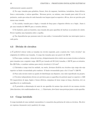 40 CHAPTER 4. PROJETANDO INSTALAC¸ ˜OES EL´ETRICAS
uniformemente quanto poss´ıvel.
d) Na copa, tomadas para geladeira, freezer, ferro de engomar, batedeiras, torradeiras, forno el´etrico,
forno a microondas, e outros aparelhos. Devemos prever, no m´ınimo, uma tomada para cada 3.5 m de
per´ımetro, sendo que acima de cada bancada com largura igual ou superior a 30 cm, deve ser prevista pelo
menos uma tomada.
e) Na cozinha, tomada para o fog˜ao, e tomada de for¸ca para o fogareiro el´etrico ou o fog˜ao. Junto `a
pia uma tomada de 5000 W para a torneira el´etrica.
f) No banheiro, junto ao lavat´orio, uma tomada alta para aparelhos de barbear ou secadores de cabelo.
Prever tamb´em uma lumin´aria sobre o espelho.
g) Nas dependˆencias que possuam mais de uma sa´ıda, ´e recomend´avel instalar um interruptor junto a
cada porta.
4.3 Divis˜ao de circuitos
a) ´E prefer´ıvel colocar todas as tomadas em circuito separado, pois a maioria dos “curto circuitos” s˜ao
origin´arios de defeitos nas tomadas. A carga das tomadas para uso geral ´e de 100 W.
b) Para copas, cozinhas, e ´areas de servi¸co, obrigatoriamente deve existir um ou mais circuitos exclusivos
para tomadas com a seguinte carga: 600 W por tomada at´e 03 (trˆes) tomadas, e 100 W para as restantes.
Em 220 Volts, o condutor m´ınimo para este(s) circuito(s) ´e 2.5 mm2.
c) Calculada a carga total da unidade, em watts, devemos dividi-la em circuitos cuja carga n˜ao seja
superior ao limite recomendado pelo condutor. O limite recomendado para o ﬁo 1.5 mm2 ´e 1200 W.
d) Para cada circuito existe no quadro de distribui¸c˜ao um disjuntor, com valor especiﬁcado em projeto.
e) Circuitos independentes devem ser previstos para os aparelhos de potˆencia igual ou superior a 1500
VA (aquecedores de ´agua, fog˜oes e fornos el´etricos, m´aquinas de lavar roupa ou lou¸ca, chuveiros, etc) ou
aparelhos de ar condicionado.
d) ´E permitida a alimenta¸c˜ao de mais de um aparelho do mesmo tipo atrav´es de um mesmo circuito
(dois chuveiros, trˆes condicionadores de ar, ...). Entretanto, deve haver uma prote¸cao junto a cada aparelho.
4.4 Carga instalada
A carga instalada de uma unidade consumidora ´e o somat´orio das potˆencias de todos os circuitos. Ela deve
ser expressa claramente no(s) quadro(s) de carga.
 