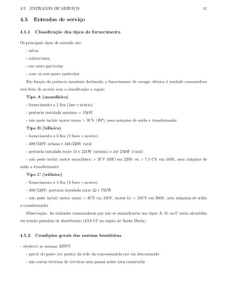 4.5. ENTRADAS DE SERVIC¸O 41
4.5 Entradas de servi¸co
4.5.1 Classiﬁca¸c˜ao dos tipos de fornecimento
Os principais tipos de entrada s˜ao:
- a´erea
- subterrˆanea
- em muro particular
- com ou sem poste particular
Em fun¸c˜ao da potˆencia instalada declarada, o fornecimento de energia el´etrica `a unidade consumidora
ser´a feita de acordo com a classiﬁca¸c˜ao a seguir:
Tipo A (monof´asico)
- fornecimento a 2 ﬁos (fase e neutro)
- potˆencia instalada m´axima = 15kW
- n˜ao pode incluir motor mono  3CV (HP), nem m´aquina de solda a transformador
Tipo B (bif´asico)
- fornecimento a 3 ﬁos (2 fases e neutro)
- 380/220V urbana e 440/220V rural
- potˆencia instalada entre 15 e 22kW (urbana) e at´e 25kW (rural)
- n˜ao pode incluir motor monof´asico  3CV (HP) em 220V ou  7.5 CV em 440V, nem m´aquina de
solda a transformador
Tipo C (trif´asico)
- fornecimento a 4 ﬁos (3 fases e neutro)
- 380/220V: potˆencia instalada entre 22 e 75kW
- n˜ao pode incluir motor mono  3CV em 220V, motor tri  25CV em 380V, nem m´aquina de solda
a transformador
Observa¸c˜ao: As unidades consumidoras que n˜ao se enquadrarem nos tipos A, B, ou C ser˜ao atendidas
em tens˜ao prim´aria de distribui¸c˜ao (13.8 kV na regi˜ao de Santa Maria).
4.5.2 Condi¸c˜oes gerais das normas brasileiras
- obedecer as normas ABNT
- partir do poste (ou ponto) da rede da concession´aria por ela determinado
- n˜ao cortar terrenos de terceiros nem passar sobre ´area constru´ıda
 