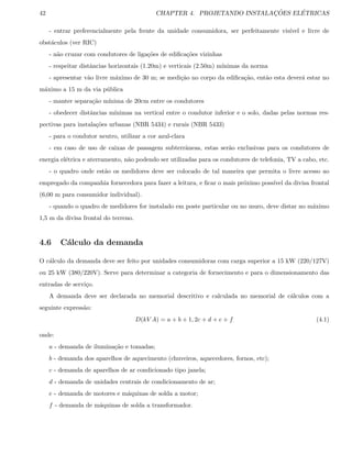 42 CHAPTER 4. PROJETANDO INSTALAC¸ ˜OES EL´ETRICAS
- entrar preferencialmente pela frente da unidade consumidora, ser perfeitamente vis´ıvel e livre de
obst´aculos (ver RIC)
- n˜ao cruzar com condutores de liga¸c˜oes de ediﬁca¸c˜oes vizinhas
- respeitar distˆancias horizontais (1.20m) e verticais (2.50m) m´ınimas da norma
- apresentar v˜ao livre m´aximo de 30 m; se medi¸c˜ao no corpo da ediﬁca¸c˜ao, ent˜ao esta dever´a estar no
m´aximo a 15 m da via p´ublica
- manter separa¸c˜ao m´ınima de 20cm entre os condutores
- obedecer distˆancias m´ınimas na vertical entre o condutor inferior e o solo, dadas pelas normas res-
pectivas para instala¸c˜oes urbanas (NBR 5434) e rurais (NBR 5433)
- para o condutor neutro, utilizar a cor azul-clara
- em caso de uso de caixas de passagem subterrˆaneas, estas ser˜ao exclusivas para os condutores de
energia el´etrica e aterramento, n˜ao podendo ser utilizadas para os condutores de telefonia, TV a cabo, etc.
- o quadro onde est˜ao os medidores deve ser colocado de tal maneira que permita o livre acesso ao
empregado da companhia fornecedora para fazer a leitura, e ﬁcar o mais pr´oximo poss´ıvel da divisa frontal
(6,00 m para consumidor individual).
- quando o quadro de medidores for instalado em poste particular ou no muro, deve distar no m´aximo
1,5 m da divisa frontal do terreno.
4.6 C´alculo da demanda
O c´alculo da demanda deve ser feito por unidades consumidoras com carga superior a 15 kW (220/127V)
ou 25 kW (380/220V). Serve para determinar a categoria de fornecimento e para o dimensionamento das
entradas de servi¸co.
A demanda deve ser declarada no memorial descritivo e calculada no memorial de c´alculos com a
seguinte express˜ao:
D(kV A) = a + b + 1, 2c + d + e + f (4.1)
onde:
a - demanda de ilumina¸c˜ao e tomadas;
b - demanda dos aparelhos de aquecimento (chuveiros, aquecedores, fornos, etc);
c - demanda de aparelhos de ar condicionado tipo janela;
d - demanda de unidades centrais de condicionamento de ar;
e - demanda de motores e m´aquinas de solda a motor;
f - demanda de m´aquinas de solda a transformador.
 
