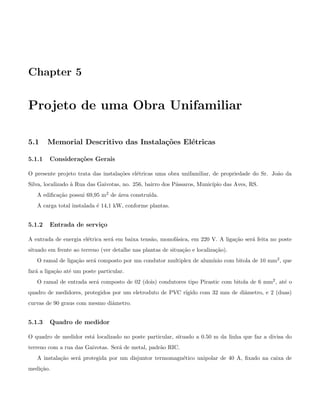 Chapter 5
Projeto de uma Obra Unifamiliar
5.1 Memorial Descritivo das Instala¸c˜oes El´etricas
5.1.1 Considera¸c˜oes Gerais
O presente projeto trata das instala¸c˜oes el´etricas uma obra unifamiliar, de propriedade do Sr. Jo˜ao da
Silva, localizado `a Rua das Gaivotas, no. 256, bairro dos P´assaros, Munic´ıpio das Aves, RS.
A ediﬁca¸c˜ao possui 69,95 m2 de ´area constru´ıda.
A carga total instalada ´e 14,1 kW, conforme plantas.
5.1.2 Entrada de servi¸co
A entrada de energia el´etrica ser´a em baixa tens˜ao, monof´asica, em 220 V. A liga¸c˜ao ser´a feita no poste
situado em frente ao terreno (ver detalhe nas plantas de situa¸c˜ao e localiza¸c˜ao).
O ramal de liga¸c˜ao ser´a composto por um condutor multiplex de alum´ınio com bitola de 10 mm2, que
far´a a liga¸c˜ao at´e um poste particular.
O ramal de entrada ser´a composto de 02 (dois) condutores tipo Pirastic com bitola de 6 mm2, at´e o
quadro de medidores, protegidos por um eletroduto de PVC r´ıgido com 32 mm de diˆametro, e 2 (duas)
curvas de 90 graus com mesmo diˆametro.
5.1.3 Quadro de medidor
O quadro de medidor est´a localizado no poste particular, situado a 0.50 m da linha que faz a divisa do
terreno com a rua das Gaivotas. Ser´a de metal, padr˜ao RIC.
A instala¸c˜ao ser´a protegida por um disjuntor termomagn´etico unipolar de 40 A, ﬁxado na caixa de
medi¸c˜ao.
 
