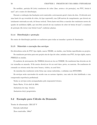 50 CHAPTER 5. PROJETO DE UMA OBRA UNIFAMILIAR
Do medidor, partir˜ao 03 (trˆes) condutores de cobre (fase, neutro e de prote¸c˜ao), em PVC, bitola 6
mm2, at´e o centro de distribui¸c˜ao.
Durante a realiza¸c˜ao das funda¸c˜oes ser´a constru´ıdo o aterramento geral e ´unico da obra. O eletrodo ser´a
uma haste de a¸co revestida de cobre, do tipo coperweld, com 2,00 metros de comprimento, que dever´a ser
totalmente enterrada no solo, de forma vertical. Nesta haste ser´a feita a conex˜ao dos condutores neutro do
quadro de medidores (QM), que ser´a feito atrav´es de um condutor de cobre de bitola 10 mm2, o condutor
de prote¸c˜ao (ﬁo terra) com bitola 6 mm2, conforme plantas.
5.1.4 Distribui¸c˜ao e prote¸c˜ao
Do centro de distribui¸c˜ao partir˜ao os condutores para todas as tomadas e pontos de ilumina¸c˜ao.
5.1.5 Materiais e execu¸c˜ao dos servi¸cos
Os eletrodutos ser˜ao de PVC tipo r´ıgido, marca TIGRE, ou similar, com bitolas especiﬁcados no projeto.
Os condutores previstos para este projeto s˜ao do tipo de cobre, isolados com PVC, do tipo r´ıgido, marca
PIRELLI ou similar.
O condutor de aterramento (ﬁo TERRA) dever´a ser da cor VERDE. Os condutores fase dever˜ao ser de
cor vermelha ou amarela. O ﬁo neutro dever´a ser de cor azul claro, preta, ou marrom. Os condutores de
comando ou retorno ser˜ao das cores branca, violeta, ou azul forte.
As emendas dos condutores ser˜ao feitas nas caixas embutidas, e soldadas com ESTANHO.
Os servi¸cos ser˜ao executados de acordo com as normas vigentes, com m˜ao de obra habilitada e com
comprovada experiˆencia proﬁssional.
Todos os servi¸cos ser˜ao acompanhados pelo respons´avel t´ecnico.
Santa Maria, 15 de abril de 2004.
Assinatura do resp. t´ecnico:
Assinatura do(s) propriet´ario:
5.2 Exemplo para C´alculo da Demanda
Tens˜ao de alimenta¸c˜ao: 220/127 V
Entrada individual
´Area constru´ıda: 180m2
 