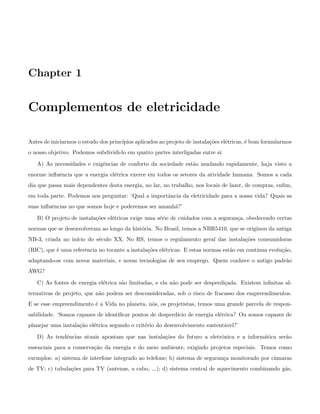 Chapter 1
Complementos de eletricidade
Antes de iniciarmos o estudo dos princ´ıpios aplicados ao projeto de instala¸c˜oes el´etricas, ´e bom formularmos
o nosso objetivo. Podemos subdividi-lo em quatro partes interligadas entre si:
A) As necessidades e exigˆencias de conforto da sociedade est˜ao mudando rapidamente, haja visto a
enorme inﬂuˆencia que a energia el´etrica exerce em todos os setores da atividade humana. Somos a cada
dia que passa mais dependentes desta energia, no lar, no trabalho, nos locais de lazer, de compras, enﬁm,
em toda parte. Podemos nos perguntar: ‘Qual a importˆancia da eletricidade para a nossa vida? Quais as
suas inﬂuˆencias no que somos hoje e poderemos ser amanh˜a?’
B) O projeto de instala¸c˜oes el´etricas exige uma s´erie de cuidados com a seguran¸ca, obedecendo certas
normas que se desenvolveram ao longo da hist´oria. No Brasil, temos a NBR5410, que se originou da antiga
NB-3, criada no in´ıcio do s´eculo XX. No RS, temos o regulamento geral das instala¸c˜oes consumidoras
(RIC), que ´e uma referˆencia no tocante a instala¸c˜oes el´etricas. E estas normas est˜ao em cont´ınua evolu¸c˜ao,
adaptando-se com novos materiais, e novas tecnologias de seu emprego. Quem conhece o antigo padr˜ao
AWG?
C) As fontes de energia el´etrica s˜ao limitadas, e ela n˜ao pode ser desperdi¸cada. Existem inﬁnitas al-
ternativas de projeto, que n˜ao podem ser desconsideradas, sob o risco de fracasso dos empreendimentos.
E se esse empreendimento ´e a Vida no planeta, n´os, os projetistas, temos uma grande parcela de respon-
sabilidade. ‘Somos capazes de identiﬁcar pontos de desperd´ıcio de energia el´etrica? Ou somos capazes de
planejar uma instala¸c˜ao el´etrica segundo o crit´erio do desenvolvimento sustent´avel?’
D) As tendˆencias atuais apontam que nas instala¸c˜oes do futuro a eletrˆonica e a inform´atica ser˜ao
essenciais para a conserva¸c˜ao da energia e do meio ambiente, exigindo projetos especiais. Temos como
exemplos: a) sistema de interfone integrado ao telefone; b) sistema de seguran¸ca monitorado por cˆamaras
de TV; c) tubula¸c˜oes para TV (antenas, a cabo, ...); d) sistema central de aquecimento combinando g´as,
 