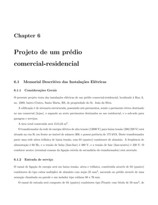 Chapter 6
Projeto de um pr´edio
comercial-residencial
6.1 Memorial Descritivo das Instala¸c˜oes El´etricas
6.1.1 Considera¸c˜oes Gerais
O presente projeto trata das instala¸c˜oes el´etricas de um pr´edio comercial-residencial, localizado `a Rua A,
no. 2389, bairro Centro, Santa Maria, RS, de propriedade do Sr. Jo˜ao da Silva.
A ediﬁca¸c˜ao ´e de alvenaria estruturada, possuindo seis pavimentos, sendo o pavimento t´erreo destinado
ao uso comercial (lojas), o segundo ao sexto pavimentos destinados ao uso residencial, e o sub-solo para
garagens e servi¸cos.
A ´area total constru´ıda ser´a 1515,24 m2.
O transformador da rede de energia el´etrica de alta tens˜ao (13800 V) para baixa tens˜ao (380/220 V) est´a
situado na rua B, em frente ao im´ovel de n´umero 309, e possui potˆencia de 175 kVA. Deste transformador
parte uma rede a´erea trif´asica de baixa tens˜ao, com 04 (quatro) condutores de alum´ınio. A freq¨uˆencia de
alimenta¸c˜ao ´e 60 Hz, e a tens˜ao de linha (fase-fase) ´e 380 V, e a tens˜ao de fase (fase-neutro) ´e 220 V. O
condutor neutro (terminal comum da liga¸c˜ao estrela do secund´ario do transformador) est´a aterrado.
6.1.2 Entrada de servi¸co
O ramal de liga¸c˜ao de energia ser´a em baixa tens˜ao, a´erea e trif´asica, constitu´ıda atrav´es de 04 (quatro)
condutores do tipo cabos multiplex de alum´ınio com se¸c˜ao 25 mm2, ancorado no pr´edio atrav´es de uma
arma¸c˜ao chumbada na parede e um isolador tipo roldana 80 x 76 mm.
O ramal de entrada ser´a composto de 04 (quatro) condutores tipo Pirastic com bitola de 50 mm2, de
 