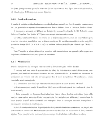 56 CHAPTER 6. PROJETO DE UM PR´EDIO COMERCIAL-RESIDENCIAL
cor preta, protegidos at´e o quadro de medidores por um eletroduto de PVC r´ıgido com 75 mm de diˆametro,
e 2 (duas) curvas de 90 graus com mesmo diˆametro.
6.1.3 Quadro de medidor
O quadro de medidor est´a localizado no corredor localizado no andar t´erreo. Ser´a de madeira com espessura
de 2 cm, possuindo as seguintes dimens˜oes externas: base = 130 cm; altura = 120 cm; e, fundo = 25 cm.
O sistema ser´a protegido no QM por um disjuntor termomagn´etico tripolar de 100 A, ﬁxado a uma
Caixa de Entrada e Distribui¸c˜ao (CED) com uma alavanca de comando exposta.
Da CED, partir˜ao eletrodutos e condutores at´e os 05 (cinco) medidores, sendo um deles trif´asico para
o servi¸co, e os outros monof´asicos para as lojas e residˆencias. Os medidores monof´asicos ser˜ao protegidos
por caixas do tipo CP-2 (20 x 20 x 24 cm) e o medidor trif´asico protegido por caixa do tipo CP-4 (.....
cm).
Das CPs sair˜ao as alimenta¸c˜oes at´e as unidades, onde os condutores fase passar˜ao pelos respectivos
disjuntores, tamb´em localizados no quadro de medidores.
6.1.4 Aterramento
Durante a realiza¸c˜ao das funda¸c˜oes ser´a constru´ıdo o aterramento geral e ´unico da obra.
O eletrodo ser´a uma haste de a¸co revestida de cobre, do tipo coperweld, com 3,00 metros de com-
primento, que dever´a ser totalmente enterrada no solo, de forma vertical. A conex˜ao dos condutores de
aterramento ao eletrodo ser´a feito por uma prensa ﬁos de cobre (bra¸cadeira). Os condutores a serem
conectados ao aterramento s˜ao:
a) O condutor do p´ara-raios, que ser´a feito com um condutor de cobre de se¸c˜ao 100 mm2;
b) O aterramento do quadro de medidores (QM), que ser´a feito atrav´es de um condutor de cobre de
bitola 16 mm2;
c) Toda a arma¸c˜ao (ou ferragem) longitudinal das vigas e pilares da obra ser´a soldada (com solda
el´etrica), para realizar o contato el´etrico entre os ferros. Ser´a soldado (com solda prata), um condutor de
cobre de se¸c˜ao 25 mm2. Ser˜ao conectadas com solda prata todas as tubula¸c˜oes met´alicas, as esquadrias e
outras partes met´alicas da constru¸c˜ao; e,
d) Ser´a utilizado um condutor de prote¸c˜ao (ﬁo terra) com bitola tamb´em especiﬁcado em projeto, em
cada circuito ou alimentador. O aterramento destes ﬁos ser´a feito com um ﬁo de bitola 16 mm2, conforme
plantas. Neste condutor ser˜ao aterrados todos os quadros de distribui¸c˜ao e eletrodutos met´alicos.
 