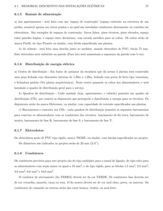 6.1. MEMORIAL DESCRITIVO DAS INSTALAC¸ ˜OES EL´ETRICAS 57
6.1.5 Ramais de alimenta¸c˜ao
a) dos apartamentos - ser´a feita com um ’espa¸co de constru¸c˜ao’ (espa¸co existente na estrutura de um
pr´edio, acess´ıvel apenas em certos pontos e no qual s˜ao instalados condutores diretamente ou contidos em
eletrodutos. S˜ao exemplos de espa¸cos de constru¸c˜ao: forros falsos, pisos t´ecnicos, pisos elevados, espa¸co
entre paredes duplas, e espa¸co entre divis´orias), com escada met´alica para os cabos. Os cabos ser˜ao de
marca Pirelli, do tipo Pirastic ou similar, com bitola especiﬁcada nas plantas.
b) do subsolo - ser´a feita uma descida junto ao medidor, usando eletroduto de PVC, bitola 75 mm.
Este eletroduto ser´a embutido na parede (Para isto ser´a aumentada a espessura da parede com 5 cm).
6.1.6 Distribui¸c˜ao de energia el´etrica
a) Centro de distribui¸c˜ao - Em baixo do patamar da escadaria que d´a acesso `a piscina ser´a constru´ıdo
uma pe¸ca fechada com dimens˜oes internas de 1,20m x 1,20m, fechada com porta de ferro tipo veneziana,
e fechadura padr˜ao (Ver planta arquitetˆonica). Neste centro passar˜ao os cabos dos alimentadores, e ser´a
instalado o quadro de distribui¸c˜ao geral para o servi¸co.
b) Quadros de distribui¸c˜ao - Cada unidade (loja, apartamento, e subsolo) possuir´a um quadro de
distribui¸c˜ao (CD), que conter´a os disjuntores que proteger˜ao e distribuir˜ao a energia para os circuitos. Os
disjuntores ser˜ao da marca Eletromar, ou similar, com capacidade de corrente especiﬁcados nas plantas.
c) Barramentos e conex˜oes nos CDs - cada quadros de distribui¸c˜ao possuir´a os seguintes barramentos
para conectar os alimentadores com os condutores dos circuitos: barramento de ﬁo terra, barramento de
neutro, barramento de fase R, barramento de fase S, e barramento de fase T.
6.1.7 Eletrodutos
Os eletrodutos ser˜ao de PVC tipo r´ıgido, marca TIGRE, ou similar, com bitolas especiﬁcados no projeto.
Os diˆametros n˜ao indicados no projeto ser˜ao de 20 mm (3/4”).
6.1.8 Condutores
Os condutores previstos para este projeto s˜ao do tipo multiplex para o ramal de liga¸c˜ao, do tipo cabo para
os alimentadores com se¸c˜ao maior ou igual a 16 mm2, e do tipo r´ıgido, para as bitolas 1,5 mm2; 2,5 mm2;
4,0 mm2; 6,0 mm2 e 10,0 mm2.
O condutor de aterramento (ﬁo TERRA) dever´a ser da cor VERDE. Os condutores fase dever˜ao ser
de cor vermelha, amarela, cinza ou rosa. O ﬁo neutro dever´a ser de cor azul claro, preta, ou marrom. Os
condutores de comando ou retorno ser˜ao das cores branca, violeta, ou azul forte.
 