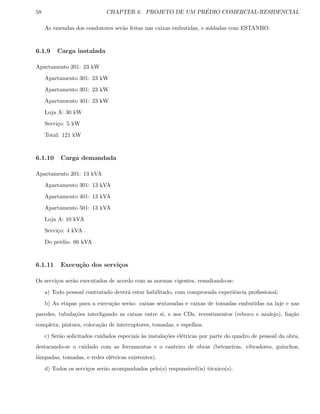 58 CHAPTER 6. PROJETO DE UM PR´EDIO COMERCIAL-RESIDENCIAL
As emendas dos condutores ser˜ao feitas nas caixas embutidas, e soldadas com ESTANHO.
6.1.9 Carga instalada
Apartamento 201: 23 kW
Apartamento 301: 23 kW
Apartamento 301: 23 kW
Apartamento 401: 23 kW
Loja A: 30 kW
Servi¸co: 5 kW
Total: 121 kW
6.1.10 Carga demandada
Apartamento 201: 13 kVA
Apartamento 301: 13 kVA
Apartamento 401: 13 kVA
Apartamento 501: 13 kVA
Loja A: 10 kVA
Servi¸co: 4 kVA
Do pr´edio: 66 kVA
6.1.11 Execu¸c˜ao dos servi¸cos
Os servi¸cos ser˜ao executados de acordo com as normas vigentes, ressaltando-se:
a) Todo pessoal contratado dever´a estar habilitado, com comprovada experiˆencia proﬁssional;
b) As etapas para a execu¸c˜ao ser˜ao: caixas sextavadas e caixas de tomadas embutidas na laje e nas
paredes, tubula¸c˜oes interligando as caixas entre si, e aos CDs, revestimentos (reboco e azulejo), ﬁa¸c˜ao
completa, pintura, coloca¸c˜ao de interruptores, tomadas, e espelhos.
c) Ser˜ao solicitados cuidados especiais `as instala¸c˜oes el´etricas por parte do quadro de pessoal da obra,
destacando-se o cuidado com as ferramentas e o canteiro de obras (betoneiras, vibradores, guinchos,
lˆampadas, tomadas, e redes el´etricas existentes).
d) Todos os servi¸cos ser˜ao acompanhados pelo(s) respons´avel(is) t´ecnico(s).
 