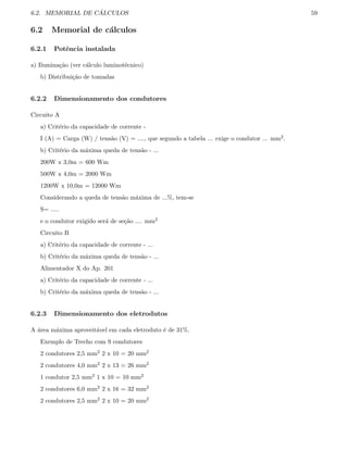 6.2. MEMORIAL DE C ´ALCULOS 59
6.2 Memorial de c´alculos
6.2.1 Potˆencia instalada
a) Ilumina¸c˜ao (ver c´alculo luminot´ecnico)
b) Distribui¸c˜ao de tomadas
6.2.2 Dimensionamento dos condutores
Circuito A
a) Crit´erio da capacidade de corrente -
I (A) = Carga (W) / tens˜ao (V) = ...., que segundo a tabela ... exige o condutor ... mm2.
b) Crit´erio da m´axima queda de tens˜ao - ...
200W x 3,0m = 600 Wm
500W x 4,0m = 2000 Wm
1200W x 10,0m = 12000 Wm
Considerando a queda de tens˜ao m´axima de ...%, tem-se
S= .....
e o condutor exigido ser´a de se¸c˜ao .... mm2
Circuito B
a) Crit´erio da capacidade de corrente - ...
b) Crit´erio da m´axima queda de tens˜ao - ...
Alimentador X do Ap. 201
a) Crit´erio da capacidade de corrente - ...
b) Crit´erio da m´axima queda de tens˜ao - ...
6.2.3 Dimensionamento dos eletrodutos
A ´area m´axima aproveit´avel em cada eletroduto ´e de 31%.
Exemplo de Trecho com 9 condutores
2 condutores 2,5 mm2 2 x 10 = 20 mm2
2 condutores 4,0 mm2 2 x 13 = 26 mm2
1 condutor 2,5 mm2 1 x 10 = 10 mm2
2 condutores 6,0 mm2 2 x 16 = 32 mm2
2 condutores 2,5 mm2 2 x 10 = 20 mm2
 