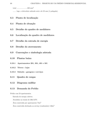 60 CHAPTER 6. PROJETO DE UM PR´EDIO COMERCIAL-RESIDENCIAL
total .......................108 mm2
....... logo, o eletroduto adotado ser´a o de 25 mm (1 polegada).
6.3 Planta de localiza¸c˜ao
6.4 Planta de situa¸c˜ao
6.5 Detalhe do quadro de medidores
6.6 Localiza¸c˜ao do quadro de medidores
6.7 Detalhe da entrada de energia
6.8 Detalhe do aterramento
6.9 Conven¸c˜oes e simbologia adotada
6.10 Plantas baixa
6.10.1 Apartamentos 201, 301, 401 e 501
6.10.2 T´erreo - lojas
6.10.3 Subsolo - garagens e servi¸cos
6.11 Quadro de cargas
6.12 Diagrama uniﬁlar
6.13 Demanda do Pr´edio
Pr´edio com 24 apartamentos.
Entrada de energia coletiva
Atendidos na tens˜ao de 220/127V.
´Area constru´ıda por apartamento 74m2
´Area constru´ıda destinada ao servi¸co (condom´ınio) 140m2
 