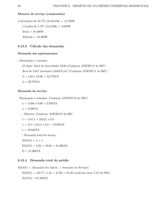 62 CHAPTER 6. PROJETO DE UM PR´EDIO COMERCIAL-RESIDENCIAL
Motores do servi¸co (condom´ınio)
2 elevadores de 10 CV (2x10x736) = 14.720W
1 bomba de 5 CV (1x5x736) = 3.680W
Total = 18.400W
Adotada = 18.400W
6.13.3 C´alculo das demandas
Demanda dos apartamentos
- Ilumina¸c˜ao e tomadas:
24 Apto. fator de diversidade 19,86 (Conforme ANEXO U do RIC)
´Area de 74m2 demanda 1,65kVA/m2 (Conforme ANEXO T do RIC)
d = 1,65 x 19,86 = 32,77kVA
d = 32,77kVA
Demanda do servi¸co
- Ilumina¸c˜ao e tomadas: Conforme (ANEXO D do RIC)
a = 3.400 x 0,86 = 2,92kVA
a = 2,92kVA
- Motores: Conforme ANEXO G do RIC
e = (1x5,4 + 2x9,2) x 0,8
e = (5,4 +18,4) x 0,8 = 19,04kVA
e = 19,04kVA
- Demanda total do servi¸co
D(kVA) = a + e
D(kVA) = 2,92 + 19,04 = 21,96kVA
D = 21,96kVA
6.13.4 Demanda total do pr´edio
D(kVA) = (demanda dos Aptos. + demanda do Servi¸co)
D(kVA) = (32,77 x 1,2) + 21,96 = 61,28 (conforme item 7.2.3 do RIC)
D(kVA) = 61,28kVA
 