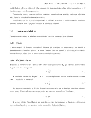 2 CHAPTER 1. COMPLEMENTOS DE ELETRICIDADE
eletricidade, e coletores solares; e) todas tomadas com aterramento para ligar microcomputadores; e, f)
tubula¸c˜oes para redes de computadores.
Este material tem por objetivo auxiliar o projetista, trazendo alguns princ´ıpios e algumas referˆencias
para melhorar a qualidade dos projetos el´etricos.
Este cap´ıtulo tem por objetivo complementar os conceitos da f´ısica e de circuitos el´etricos em regime
senoidal, aplicados para o projeto e execu¸c˜ao de instala¸c˜oes el´etricas.
1.1 Grandezas el´etricas
Vamos iniciar revisando as principais grandezas el´etricas, com suas respectivas unidades.
1.1.1 Tens˜ao
A tens˜ao el´etrica, ou diferen¸ca de potencial, ´e medida em Volts (V), ´e a ‘for¸ca el´etrica’ que desloca os
el´etrons atrav´es do circuito fechado. A tens˜ao ´e medida com um volt´ımetro ligado em paralelo com o
circuito, nos dois pontos onde se deseja medir a diferen¸ca de potencial.
1.1.2 Corrente el´etrica
Denomina-se corrente el´etrica a rela¸c˜ao entre o ﬂuxo de cargas el´etricas ∆Q que atravessa uma superf´ıcie
S, pelo intervalo de tempo ∆t.
I =
∆Q
∆t
(1.1)
A unidade de corrente ´e o Amp´ere (1 A = 1 Coulomb/segundo no Sistema Internacional de Unidades
- SI). A densidade de corrente ´e:
J =
I
S
(1.2)
Nos condutores met´alicos, os el´etrons s˜ao os portadores de carga que se deslocam em sentido contr´ario
ao do campo el´etrico aplicado. A corrente total I que atravessa a superf´ıcie S ´e dada por:
I = J.S (1.3)
A corrente el´etrica ´e medida com um amper´ımetro, cujo funcionamento se baseia nos efeitos desta
corrente (anal´ogicos) ou por queda de tens˜ao num resistor deriva¸c˜ao (digitais).
 