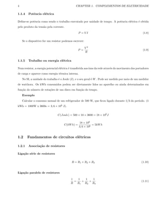 4 CHAPTER 1. COMPLEMENTOS DE ELETRICIDADE
1.1.4 Potˆencia el´etrica
Deﬁne-se potˆencia como sendo o trabalho executado por unidade de tempo. A potˆencia el´etrica ´e obtida
pelo produto da tens˜ao pela corrente.
P = V I (1.8)
Se o dispositivo for um resistor podemos escrever:
P =
V 2
R
(1.9)
1.1.5 Trabalho ou energia el´etrica
Num resistor, a energia potencial el´etrica ´e transferida aos´ıons da rede atrav´es do movimento dos portadores
de carga e aparece como energia t´ermica interna.
No SI, a unidade do trabalho ´e o Joule (J), e o seu geral ´e W. Pode ser medido por meio de um medidor
de watthora. Os kWh consumidos podem ser diretamente lidos no aparelho ou ainda determinados em
fun¸c˜ao do n´umero de rota¸c˜oes de um disco em fun¸c˜ao do tempo.
Exemplo
Calcular o consumo mensal de um refrigerador de 500 W, que ﬁcou ligado durante 1/3 do per´ıodo. (1
kWh = 1000W x 3600s = 3, 6 × 106 J).
C(Joule) = 500 × 10 × 3600 = 18 × 106
J
C(kWh) =
18 × 106
3, 6 × 106
= 5kWh
1.2 Fundamentos de circuitos el´etricos
1.2.1 Associa¸c˜ao de resistores
Liga¸c˜ao s´erie de resistores
R = R1 + R2 + R3 (1.10)
Liga¸c˜ao paralelo de resistores
1
R
=
1
R1
+
1
R2
+
1
R3
(1.11)
 