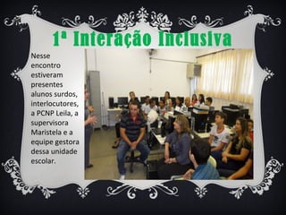 1ª Interação Inclusiva
Nesse
encontro
estiveram
presentes
alunos surdos,
interlocutores,
a PCNP Leila, a
supervisora
Maristela e a
equipe gestora
dessa unidade
escolar.
 