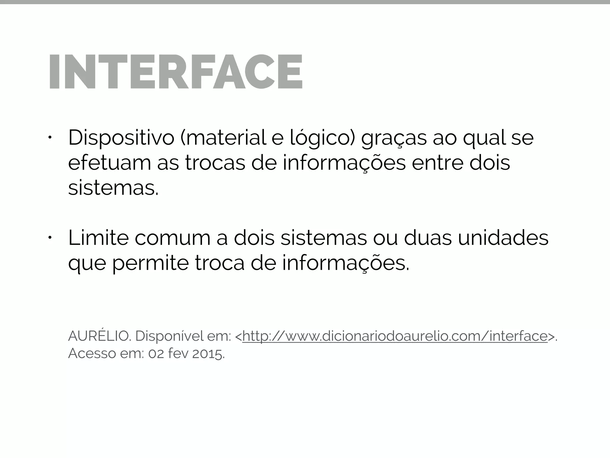 • Dispositivo (material e lógico) graças ao qual se
efetuam as trocas de informações entre dois
sistemas.
• Limite comum a dois sistemas ou duas unidades
que permite troca de informações.
!
!
!
AURÉLIO. Disponível em: <http://www.dicionariodoaurelio.com/interface>.
Acesso em: 02 fev 2015.
INTERFACE
 