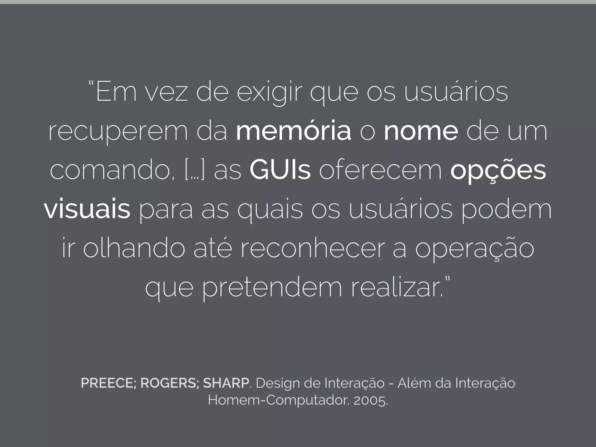 PREECE; ROGERS; SHARP. Design de Interação - Além da Interação
Homem-Computador. 2005.
“Em vez de exigir que os usuários
recuperem da memória o nome de um
comando, […] as GUIs oferecem opções
visuais para as quais os usuários podem
ir olhando até reconhecer a operação
que pretendem realizar.”
 