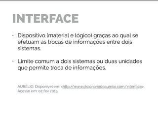 • Dispositivo (material e lógico) graças ao qual se
efetuam as trocas de informações entre dois
sistemas.
• Limite comum a dois sistemas ou duas unidades
que permite troca de informações.
!
!
!
AURÉLIO. Disponível em: <http://www.dicionariodoaurelio.com/interface>.
Acesso em: 02 fev 2015.
INTERFACE
 